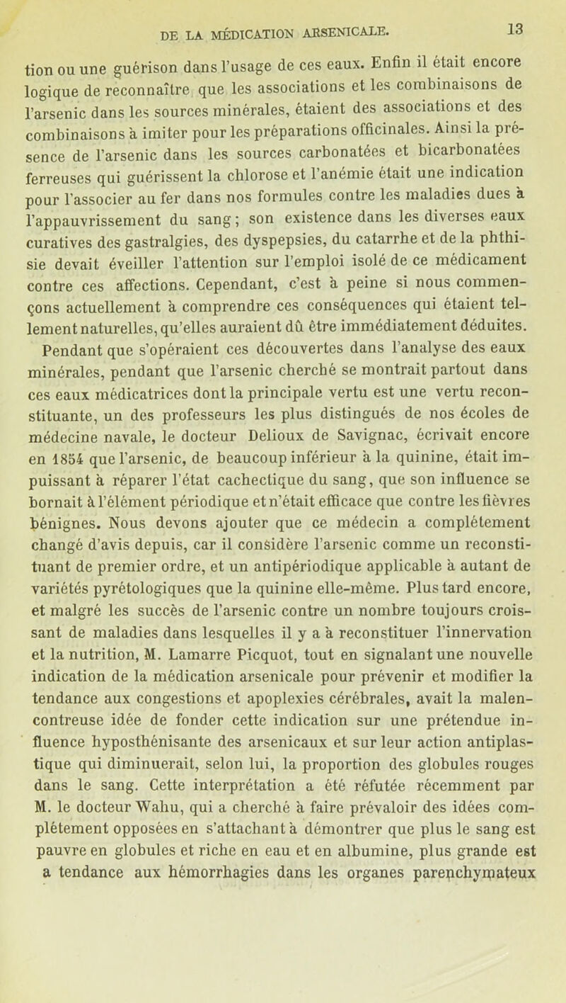 tion ou une guérison dans l’usage de ces eaux. Enfin il était encore logique de reconnaître que les associations et les combinaisons de l’arsenic dans les sources minérales, étaient des associations et des combinaisons a imiter pour les préparations officinales. Ainsi la pié- sence de l’arsenic dans les sources carbonatées et bicarbonatées ferreuses qui guérissent la chlorose et 1 anémie était une indication pour l’associer au fer dans nos formules contre les maladies dues à l’appauvrissement du sang ; son existence dans les diverses eaux curatives des gastralgies, des dyspepsies, du catarrhe et de la phthi- sie devait éveiller l’attention sur l'emploi isolé de ce médicament contre ces affections. Cependant, c’est a peine si nous commen- çons actuellement à comprendre ces conséquences qui étaient tel- lement naturelles, qu’elles auraient dû être immédiatement déduites. Pendant que s’opéraient ces découvertes dans l’analyse des eaux minérales, pendant que l’arsenic cherché se montrait partout dans ces eaux médicatrices dont la principale vertu est une vertu recon- stituante, un des professeurs les plus distingués de nos écoles de médecine navale, le docteur Delioux de Savignac, écrivait encore en 1854 que l’arsenic, de beaucoup inférieur a la quinine, était im- puissant à réparer l’état cachectique du sang, que son influence se bornait à l’élément périodique et n’était efficace que contre les fièvres bénignes. Nous devons ajouter que ce médecin a complètement changé d’avis depuis, car il considère l’arsenic comme un reconsti- tuant de premier ordre, et un antipériodique applicable a autant de variétés pyrétologiques que la quinine elle-même. Plus tard encore, et malgré les succès de l’arsenic contre un nombre toujours crois- sant de maladies dans lesquelles il y a a reconstituer l’innervation et la nutrition, M. Lamarre Picquot, tout en signalant une nouvelle indication de la médication arsenicale pour prévenir et modifier la tendance aux congestions et apoplexies cérébrales, avait la malen- contreuse idée de fonder cette indication sur une prétendue in- fluence hyposthénisante des arsenicaux et sur leur action antiplas- tique qui diminuerait, selon lui, la proportion des globules rouges dans le sang. Cette interprétation a été réfutée récemment par M. le docteur Waliu, qui a cherché à faire prévaloir des idées com- plètement opposées en s’attachant a démontrer que plus le sang est pauvre en globules et riche en eau et en albumine, plus grande est a tendance aux hémorrhagies dans les organes parenchymateux