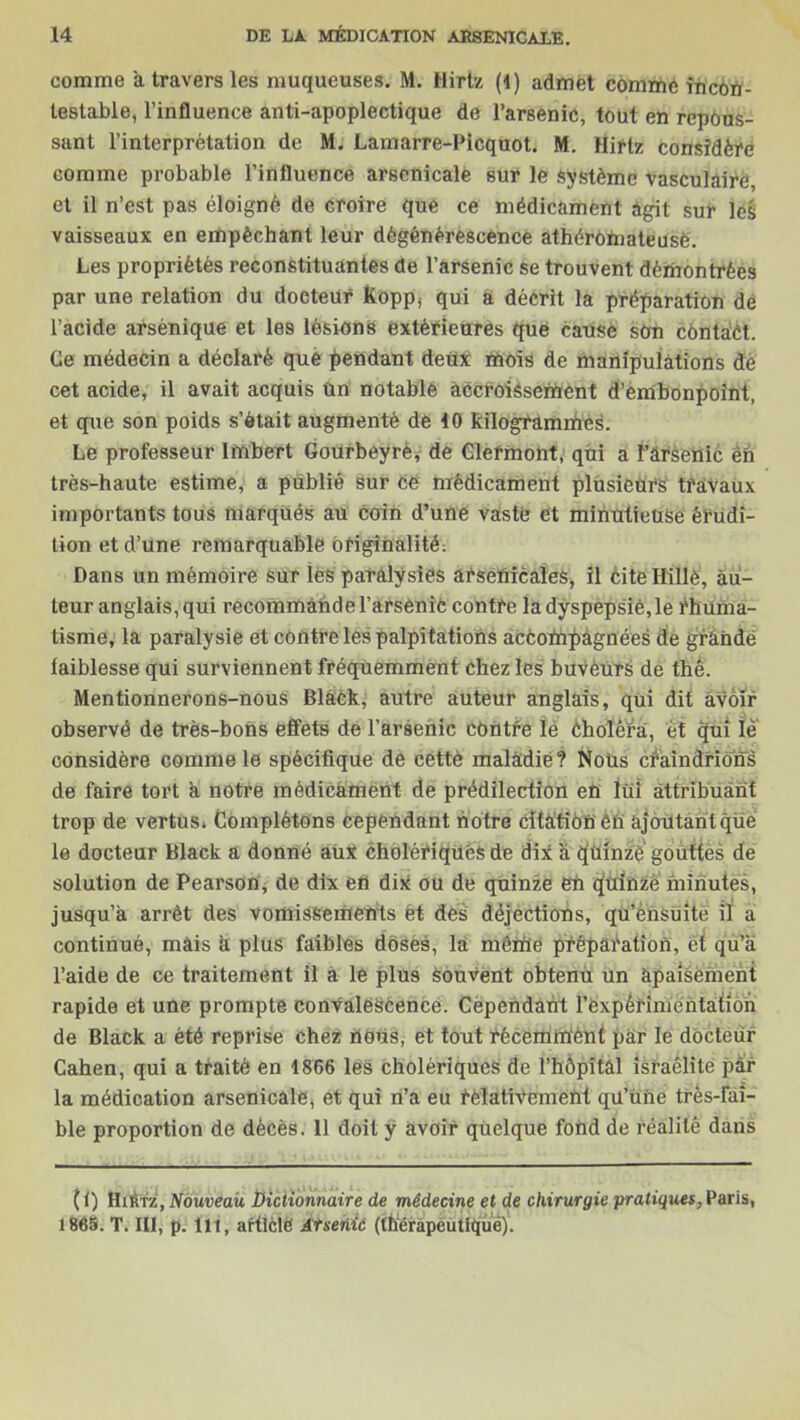 comme a travers les muqueuses. M. Hirtz (1) admet comme incon- testable, l’influence anti-apoplectique de l’arsenic, tout en repous- sant l’interprétation de M. Lamarre-Picquot. M. Hiftz considère comme probable l’influence arsenicale sur le système vasculaire, et il n’est pas éloigné de croire que ce médicament agit sur leé vaisseaux en empêchant leur dégénérescence athéromateuse. Les propriétés reconstituantes de l’arsenic se trouvent démontrées par une relation du docteur Kopp, qui a décrit la préparation de l’acide arsénique et les lésions extérieures que cause sûn contact. Ce médecin a déclaré que pendant deux mois de manipulations de cet acide, il avait acquis ün notable accroissement d’embonpoint, et que son poids s’ôtait augmenté de 10 kilogrammes. Le professeur Imbert Gourbeyrè* de Clermont, qui a î’ârsenic én très-haute estime, a publié sur ce médicament plusieurs travaux importants tous marqués au coin d’une vaste ét minutieuse érudi- tion et d’une remarquable originalité. Dans un mémoire sur ieS paralysies arsenicales, il cite Hitiè, au- teur anglais, qui recommande l’arsenic contre la dyspepsie,le rhuma- tisme, la paralysie et contre les palpitations accompagnées de grande faiblesse qui surviennent fréquemment chez les buvèurs de thé. Mentionnerons-nous Black, autre auteur anglais, qui dit avoir observé de très-bons effets de l’arsenic contre le Choléra, et qui iè considère comme le spécifique de céttè maladie? Nous craindrions de faire tort a notre médicament de prédilection en lui attribuant trop de vertus* Complétons cependant notre citation én ajoutant que le docteur Black a donné aux cholériques de dix a tjuinzië' gouttes de solution de Pearson, de dix en dix ou de quinze en quinze minutes, jusqu’à arrêt des vomissements et des déjections, qu’ensuite il a continué, mais k plus faibles doses, la même préparation, et qu’a l’aide de ce traitement il a le plus souvent obtenu un apaisement rapide et une prompte convalescence. Cependant l'expérimentation de Black a été reprise chez nous, et tout récemment par le docteur Cahen, qui a traité en 1866 les cholériques de l’hàpîtâl Israélite par la médication arsenicale, et qui n’a eu relativement qu’une très-fai- ble proportion de décès. 11 doit y avoir quelque fond de réalité dans ( 1) Hirtz, Nouveau Dictionnaire de médecine et de chirurgie pratiques, Paris, 1865. T. III, p. lit, article Arsenic (thérapeutique).