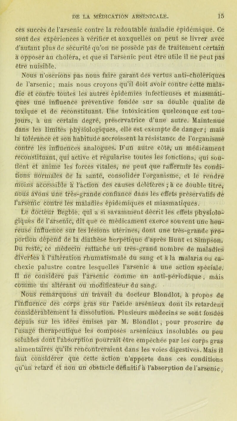 ces succès de l’arsenic contre la redoutable maladie épidémique. Ce sont des expériences a vérifier et auxquelles on peut se livrer avec d’autant plus de sécurité qu’on ne possède pas de traitement certain à opposer au choléra, et que si l’arsenic peut être utile il ne peut pas être nuisible. Nous n’oserions pas nous faire garant des vertus anti-cholériques de l’arsenic; mais nous croyons qu’il doit avoir contre cette mala- die et contre toutes les autres épidémies infectieuses et miasmati- ques une influence préventive fondée sur sa double qualité de toxique et de reconstituant. Une intoxication quelconque est tou- jours, à un certain degré, préservatrice d’une autre. Maintenue dans les limites physiologiques, elle est exempte de danger ; mais la tolérance et son habitude accroissent la résistance de l’organisme contre lès influences analogues. D’un autre côté, un médicament reconstituant, qui active et régularise toutes les fonctions, qui sou- tient et anime les forces Vitales, ne peut que raffermir lès condi- tions normales de la santé, consolider l’organisme, et le rendre moins accessible h l’action des causes délétères ; à ce double titre, nous âVons une très-grande confiance dans les effets préservatifs dé l’arsenic contre les maladies épidémiques et miasmatiques. Le docteur Begbie, qui a si savamment décrit les effets physiolo- giques de l’arsenic, dit que ce médicament exerce souvent une heu- reuse influence sur les lésions utérines, dont une très-grande pro- portion dépend de la diathèse herpétique d’après Hunt et Simpson. Du reste, ce médecin rattache un très-grand nombre de maladies diVerêès a l’altération rhumatismale du sang et a la malaria ou ca- chexie palustre contre lesquelles l’arsenic a une action spéciale. Il ne considère pas l’arsenic comme un anti-périodique, mais comme un altérant ou modificateur du sang. Nous remarquons un travail du docteur Blondlot, à propos de l’influence des corps gras sur l’acide arsénieux dont ils retardent considérablement la dissolution. Plusieurs médecins se sont fondés depuis sur les idées émises par M. Blondlot, pour proscrire de l’usage thérapeutique les composés arsenicaux insolubles ou peu solubles dont l’absorption pourrait être empêchée par les corps gras alimentaires qu’ils rencontreraient dans les voies digestives. Mais il faut considérer que cette action n’apporte dans ces conditions qu’un retard et non un obstacle définitif a l’absorption de l’arsenic,