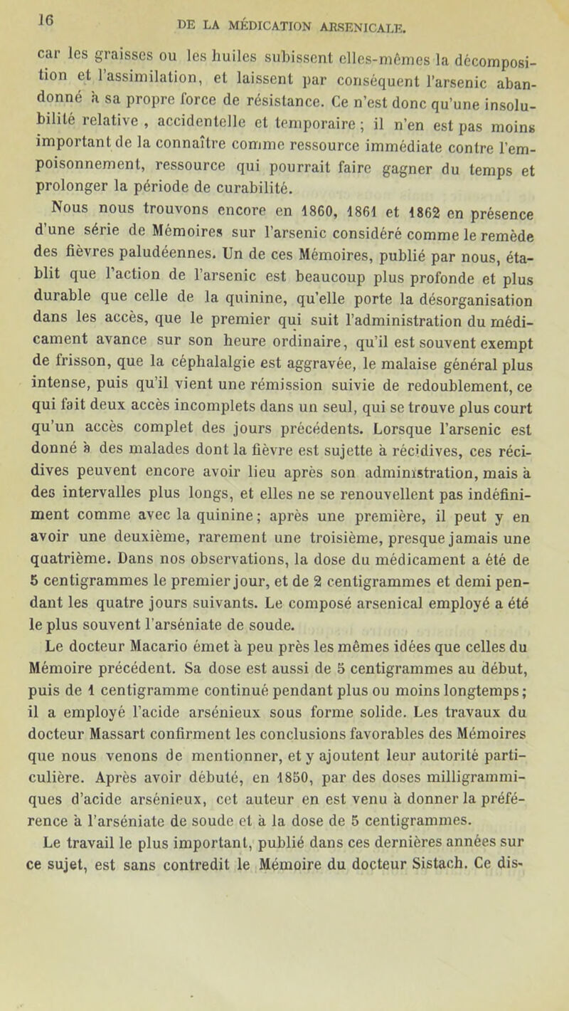 car les graisses ou les huiles subissent elles-mêmes la décomposi- tion et 1 assimilation, et laissent par conséquent l’arsenic aban- donné h sa propre force de résistance. Ce n’est donc qu’une insolu- bilité relative , accidentelle et temporaire ; il n’en est pas moins important de la connaître comme ressource immédiate contre l’em- poisonnement, ressource qui pourrait faire gagner du temps et prolonger la période de curabilité. Nous nous trouvons encore en 1860, 1861 et 1862 en présence d’une série de Mémoires sur l’arsenic considéré comme le remède des fièvres paludéennes. Un de ces Mémoires, publié par nous, éta- blit que l’action de l’arsenic est beaucoup plus profonde et plus durable que celle de la quinine, qu’elle porte la désorganisation dans les accès, que le premier qui suit l’administration du médi- cament avance sur son heure ordinaire, qu’il est souvent exempt de frisson, que la céphalalgie est aggravée, le malaise général plus intense, puis qu’il vient une rémission suivie de redoublement, ce qui tait deux accès incomplets dans un seul, qui se trouve plus court qu’un accès complet des jours précédents. Lorsque l’arsenic est donné à des malades dont la fièvre est sujette à récidives, ces réci- dives peuvent encore avoir lieu après son administration, mais à des intervalles plus longs, et elles ne se renouvellent pas indéfini- ment comme avec la quinine; après une première, il peut y en avoir une deuxième, rarement une troisième, presque jamais une quatrième. Dans nos observations, la dose du médicament a été de 5 centigrammes le premier jour, et de 2 centigrammes et demi pen- dant les quatre jours suivants. Le composé arsenical employé a été le plus souvent l’arséniate de soude. Le docteur Macario émet a peu près les mêmes idées que celles du Mémoire précédent. Sa dose est aussi de 5 centigrammes au début, puis de 1 centigramme continué pendant plus ou moins longtemps; il a employé l’acide arsénieux sous forme solide. Les travaux du docteur Massart confirment les conclusions favorables des Mémoires que nous venons de mentionner, et y ajoutent leur autorité parti- culière. Après avoir débuté, en 1850, par des doses milligrammi- ques d’acide arsénieux, cet auteur en est venu à donner la préfé- rence a l’arséniate de soude et à la dose de 5 centigrammes. Le travail le plus important, publié dans ces dernières années sur ce sujet, est sans contredit le Mémoire du docteur Sistach. Ce dis-