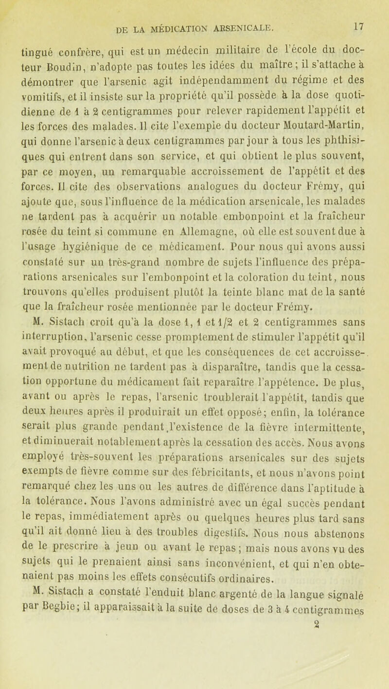 tingué confrère, qui est un médecin militaire de 1 école du doc- teur Boudin, n’adopte pas toutes les idées du maître; il s’attache à démontrer que l’arsenic agit indépendamment du régime et des vomitifs, et il insiste sur la propriété qu’il possède h la dose quoti- dienne de 1 a 2 centigrammes pour relever rapidement l’appétit et les forces des malades. 11 cite l’exemple du docteur Moutard-Martin, qui donne l’arsenic a deux centigrammes par jour a tous les phthisi- ques qui entrent dans son service, et qui obtient le plus souvent, par ce moyen, un remarquable accroissement de l’appétit et des forces. Il cite des observations analogues du docteur Frémy, qui ajoute que, sous l'influence de la médication arsenicale, les malades ne tardent pas à acquérir un notable embonpoint et la fraîcheur rosée du teint si commune en Allemagne, où elle est souvent due a l’usage hygiénique de ce médicament. Pour nous qui avons aussi constaté sur un très-grand nombre de sujets l’influence des prépa- rations arsenicales sur l’embonpoint et la coloration du teint, nous trouvons qu’elles produisent plutôt la teinte blanc mat de la santé que la fraîcheur rosée mentionnée par le docteur Frémy. M. Sislach croit qu’à la dose 1, i et 1/2 et 2 centigrammes sans interruption, l’arsenic cesse promptement de stimuler l’appétit qu’il avait provoqué au début, et que les conséquences de cet accroisse- ment de nutrition ne tardent pas à disparaître, tandis que la cessa- tion opportune du médicament fait reparaître l’appétence. De plus, avant ou après le repas, l’arsenic troublerait l'appétit, tandis que deux heures après il produirait un effet opposé; enfin, la tolérance serait plus grande pendant,l’existence de la fièvre intermittente, et diminuerait notablement après la cessation des accès. Nous avons employé très-souvent les préparations arsenicales sur des sujets exempts de fièvre comme sur des fébricitants, et nous n’avons point remarqué chez les uns ou les autres de différence dans l’aptitude à la tolérance. Nous l’avons administré avec un égal succès pendant le repas, immédiatement après ou quelques heures plus tard sans qu il ait donné lieu à des troubles digestifs. Nous nous abstenons de le prescrire à jeun ou avant le repas; mais nous avons vu des sujets qui le prenaient ainsi sans inconvénient, et qui n’en obte- naient pas moins les effets consécutifs ordinaires. M. Sistach a constaté l’enduit blanc argenté de la langue signalé pai Begbie ; il apparaissait à la suite de doses de 3 à 4 centigrammes 2