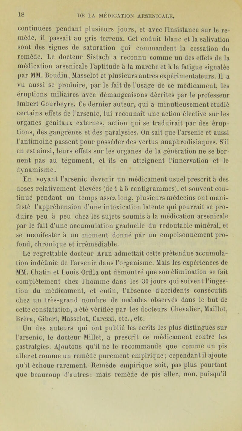 continuées pendant plusieurs jours, et avec l’insistance sur le re- mède, il passait au gris terreux. Cet enduit blanc et la salivation sont des signes de saturation qui commandent la cessation du remède. Le docteur Sistach a reconnu comme un des effets de la médication arsenicale l’aptitude a la marche et a la fatigue signalée par MM. Boudin, Masselot et plusieurs autres expérimentateurs. Il a vu aussi se produire, par le fait de l’usage de ce médicament, les éruptions miliaires avec démangeaisons décrites par le professeur Imbert Gourbeyre. Ce dernier auteur, qui a minutieusement étudié certains effets de l’arsenic, lui reconnaît une action élective sur les organes génitaux externes, action qui se traduirait par des érup- tions, des gangrènes et des paralysies. On sait que l’arsenic et aussi l’antimoine passent pour posséder des vertus anaphrodisiaques. S’il en est ainsi, leurs effets sur les organes de la génération ne se bor- nent pas au tégument, eL ils en atteignent l’innervation et le dynamisme. En voyant l’arsenic devenir un médicament usuel prescrit à des doses relativement élevées (de 1 à5 centigrammes), et souvent con- tinué pendant un temps assez long, plusieurs médecins ont mani- festé l’appréhension d’une intoxication latente qui pourrait se pro- duire peu a peu chez les sujets soumis a la médication arsenicale par le fait d’une accumulation graduelle du redoutable minéral, et se manifester a un moment donné par un empoisonnement pro- fond, chronique et irrémédiable. Le regrettable docteur Aran admettait cette prétendue accumula- tion indéfinie de l’arsenic dans l’organisme. Mais les expériences de MM. Chatin et Louis Orfila ont démontré que son élimination se fait complètement chez l’homme dans les 30 jours qui suivent l’inges- tion du médicament, et enfin, l’absence d’accidents consécutifs chez un très-grand nombre de malades observés dans le but de cette constatation, a été vérifiée par les docteurs Chevalier, Maillot, liréra, Gibert, Masselot, Carezzi, etc., etc. Un des auteurs qui ont publié les écrits les plus distingués sur l’arsenic, le docteur Millet, a prescrit ce médicament contre les gastralgies. Ajoutons qu’il ne le recommande que comme un pis aller et comme un remède purement empirique; cependant il ajoute qu’il échoue rarement. Remède empirique soit, pas plus pourtant que beaucoup d’autres: mais remède de pis aller, non, puisqu’il
