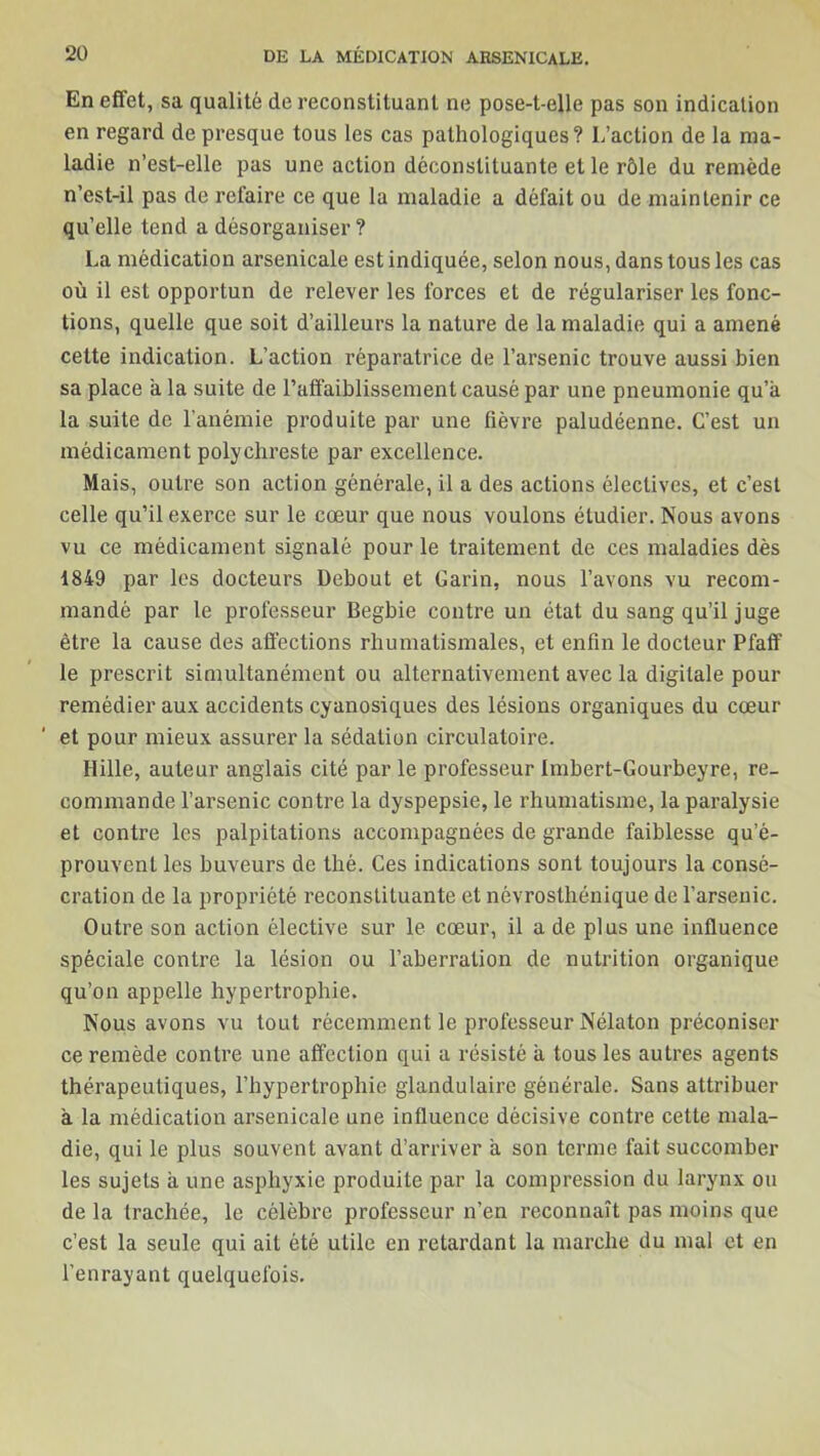 En effet, sa qualité de reconstituant ne pose-t-elle pas son indication en regard de presque tous les cas pathologiques? L’action de la ma- ladie n’est-elle pas une action déconstituante et le rôle du remède n’est-il pas de refaire ce que la maladie a défait ou de maintenir ce qu’elle tend a désorganiser? La médication arsenicale est indiquée, selon nous, dans tous les cas où il est opportun de relever les forces et de régulariser les fonc- tions, quelle que soit d’ailleurs la nature de la maladie qui a amené cette indication. L’action réparatrice de l’arsenic trouve aussi bien sa place a la suite de l’affaiblissement causé par une pneumonie qu’à la suite de l’anémie produite par une fièvre paludéenne. C’est un médicament polychreste par excellence. Mais, outre son action générale, il a des actions électives, et c’est celle qu’il exerce sur le cœur que nous voulons étudier. Nous avons vu ce médicament signalé pour le traitement de ces maladies dès 1849 par les docteurs Debout et Garin, nous l’avons vu recom- mandé par le professeur Begbie contre un état du sang qu’il juge être la cause des affections rhumatismales, et enfin le docteur Pfaff le prescrit simultanément ou alternativement avec la digitale pour remédier aux accidents cyanosiques des lésions organiques du cœur et pour mieux assurer la sédation circulatoire. Hille, auteur anglais cité par le professeur Imbert-Gourbeyre, re- commande l’arsenic contre la dyspepsie, le rhumatisme, la paralysie et contre les palpitations accompagnées de grande faiblesse qu’é- prouvent les buveurs de thé. Ces indications sont toujours la consé- cration de la propriété reconstituante et névrosthénique de l’arsenic. Outre son action élective sur le cœur, il a de plus une influence spéciale contre la lésion ou l’aberration de nutrition organique qu’on appelle hypertrophie. Nous avons vu tout récemment le professeur Nélaton préconiser ce remède contre une affection qui a résisté à tous les autres agents thérapeutiques, l’hypertrophie glandulaire générale. Sans attribuer à la médication arsenicale une influence décisive contre cette mala- die, qui le plus souvent avant d’arriver à son terme fait succomber les sujets à une asphyxie produite par la compression du larynx ou de la trachée, le célèbre professeur n’en reconnaît pas moins que c’est la seule qui ait été utile en retardant la marche du mal et en l’enrayant quelquefois.