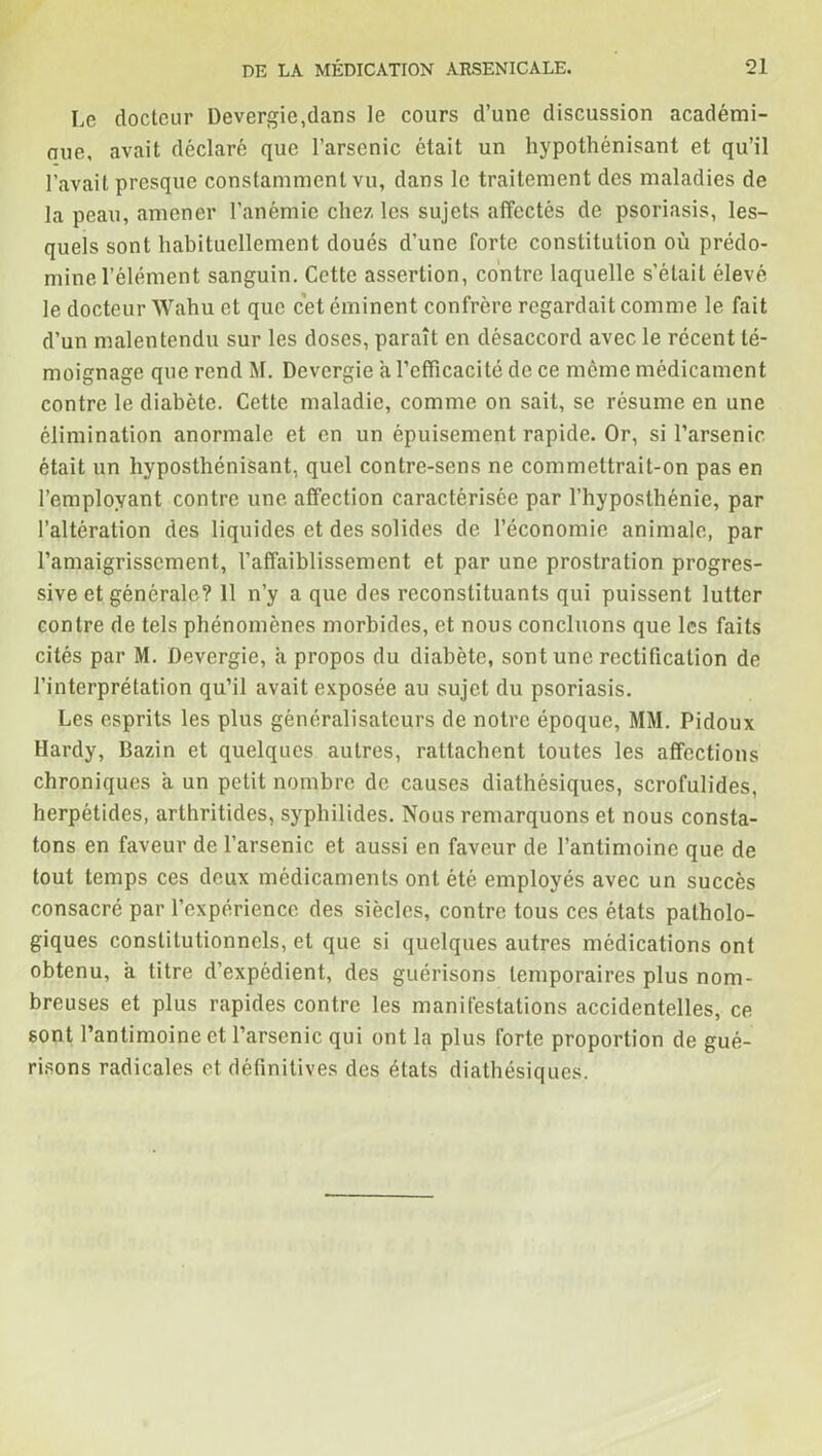 Le docteur Devergie,dans le cours d’une discussion académi- oue, avait déclaré que l’arsenic était un hypothénisant et qu’il l’avait presque constamment vu, dans le traitement des maladies de la peau, amener l’anémie chez les sujets affectés de psoriasis, les- quels sont habituellement doués d’une forte constitution où prédo- mine l’élément sanguin. Cette assertion, contre laquelle s’était élevé le docteur Wahu et que cet éminent confrère regardait comme le fait d’un malentendu sur les doses, paraît en désaccord avec le récent té- moignage que rend M. Devergie a l’efficacité de ce meme médicament contre le diabète. Cette maladie, comme on sait, se résume en une élimination anormale et en un épuisement rapide. Or, si l’arsenic était un hyposthénisant, quel contre-sens ne commettrait-on pas en l’employant contre une affection caractérisée par l’hyposlhénie, par l’altération des liquides et des solides de l’économie animale, par l’amaigrissement, l’affaiblissement et par une prostration progres- sive et générale? Il n’y a que des reconstituants qui puissent lutter contre de tels phénomènes morbides, et nous concluons que les faits cités par M. Devergie, a propos du diabète, sont une rectification de l’interprétation qu’il avait exposée au sujet du psoriasis. Les esprits les plus généralisateurs de notre époque, MM. Pidoux Hardy, Bazin et quelques autres, rattachent toutes les affections chroniques a un petit nombre de causes diathésiques, scrofulides, herpétides, arthritides, syphilides. Nous remarquons et nous consta- tons en faveur de l’arsenic et aussi en faveur de l’antimoine que de tout temps ces deux médicaments ont été employés avec un succès consacré par l’expérience des siècles, contre tous ces états patholo- giques constitutionnels, et que si quelques autres médications ont obtenu, a titre d’expédient, des guérisons temporaires plus nom- breuses et plus rapides contre les manifestations accidentelles, ce sont l’antimoine et l’arsenic qui ont la plus forte proportion de gué- risons radicales et définitives des états diathésiques.