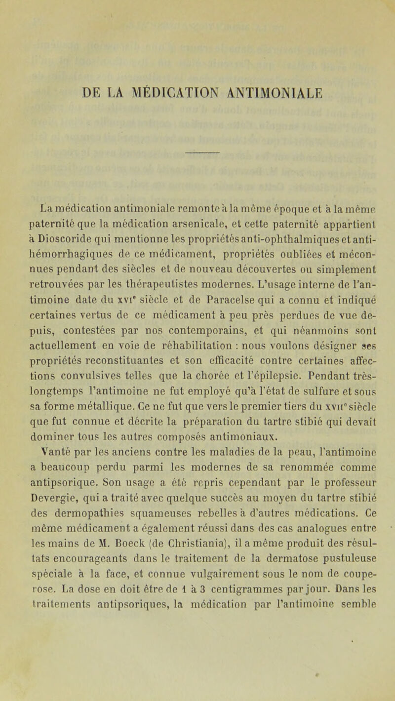 La médication antimoniale remonte a la même époque et à la même paternité que la médication arsenicale, et cette paternité appartient a Dioscoride qui mentionne les propriétés anti-ophthalmiques et anti- hémorrhagiques de ce médicament, propriétés oubliées et mécon- nues pendant des siècles et de nouveau découvertes ou simplement retrouvées par les thérapeutistes modernes. L’usage interne de l’an- timoine date du xvi' siècle et de Paracelse qui a connu et indiqué certaines vertus de ce médicament à peu près perdues de vue de- puis, contestées par nos contemporains, et qui néanmoins sont actuellement en voie de réhabilitation : nous voulons désigner ses propriétés reconstituantes et son efficacité contre certaines affec- tions convulsives telles que la chorée et l’épilepsie. Pendant très- longtemps l’antimoine ne fut employé qu’a l’état de sulfure et sous sa forme métallique. Ce ne fut que vers le premier tiers du xvii0 siècle que fut connue et décrite la préparation du tartre stibié qui devait dominer tous les autres composés antimoniaux. Vanté par les anciens contre les maladies de la peau, l’antimoine a beaucoup perdu parmi les modernes de sa renommée comme antipsorique. Son usage a été repris cependant par le professeur Devergie, qui a traité avec quelque succès au moyen du tartre stibié des dermopathies squameuses rebelles a d’autres médications. Ce même médicament a également réussi dans des cas analogues entre les mains de M. Boeck (de Christiania), il a même produit des résul- tats encourageants dans le traitement de la dermatose pustuleuse spéciale a la face, et connue vulgairement sous le nom de coupe- rose. La dose en doit être de t a 3 centigrammes par jour. Dans les traitements antipsoriques, la médication par l’antimoine semble