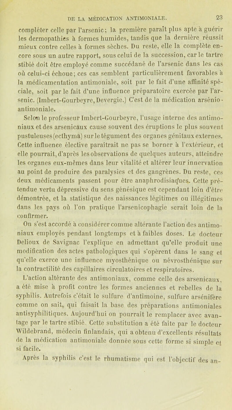 compléter celle par l’arsenic; la première paraît plus apte a guérir les dermopathies a formes humides, tandis que la dernière réussit mieux contre celles a formes sèches. Du reste, elle la complète en- core sous un autre rapport, sous celui de la succession, carie tartre stibié doit être employé comme succédané de l'arsenic dans les cas où celui-ci échoue; ces cas semblent particulièrement favorables a la médicamentation antimoniale, soit par le fait d’une affinité spé- ciale, soit parle fait d’une influence préparatoire exercée par l’ar- senic. (Imbert-Gourbcyre, Devergie.) C’est de la médication arsénio- antimoniale. Selon le professeur Imbert-Gourbeyre, l’usage interne des antimo- niaux et des arsenicaux cause souvent des éruptions le plus souvent pustuleuses (ecthyma) sur le tégument des organes génitaux externes. Cette influence élective paraîtrait ne pas se borner a l’extérieur, et elle pourrait, d’après les observations de quelques auteurs, atteindre les organes eux-mêmes dans leur vitalité et altérer leur innervation au point de produire des paralysies et des gangrènes. Du reste, ces deux médicaments passent pour être anaphrodisiaq'ues. Cette pré- tendue vertu dépressive du sens génésique est cependant loin d’être démontrée, et la statistique des naissances légitimes ou illégitimes dans les pays où l’on pratique l’arsenicophagie serait loin de la confirmer. On s’est accordé à considérer comme altérante l’action des antimo- niaux employés pendant longtemps et a faibles doses. Le docteur Delioux de Savignac l’explique en admettant qu’elle produit une modification des actes pathologiques qui s’opèrent dans le sang et qu’elle exerce une influence myosthénique ou névrosthénique sur la contractilité des capillaires circulatoires et respiratoires. L’action altérante des antimoniaux, comme celle des arsenicaux, a été mise a profit contre les formes anciennes et rebelles de la syphilis. Autrefois c’était le sulfure d’antimoine, sulfure arsénifère comme on sait, qui faisait la base des préparations antimoniales antisyphilitiques. Aujourd’hui on pourrait le remplacer avec avan- tage par le tartre stibié. Cette substitution a été faite par le docteur Wildebrand, médecin finlandais, qui a obtenu d’excellents résultats de la médication antimoniale donnée sous cette forme si simple et si facile. Après la syphilis c’est le rhumatisme qui est l’objectif des an-