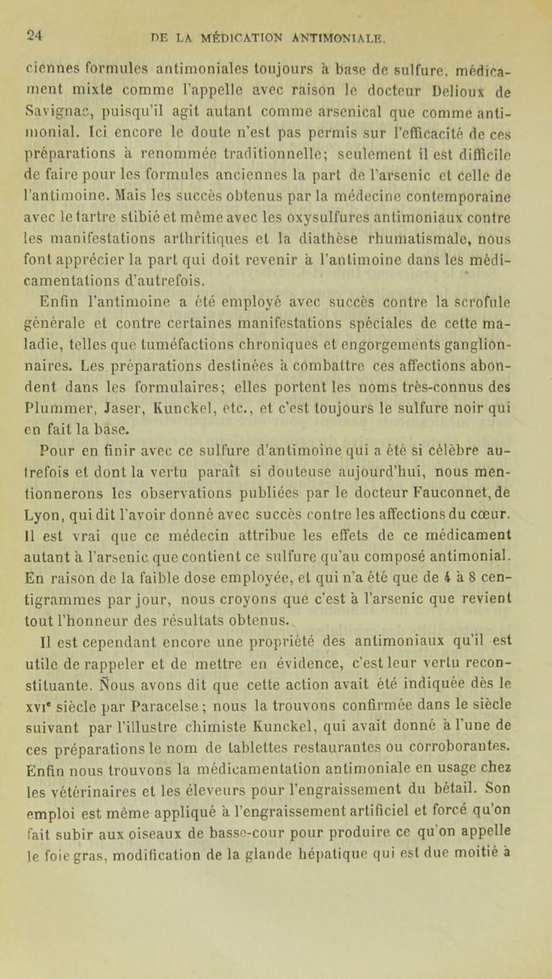 ciennes formules antimoniales toujours à base de sulfure, médica- ment mixte comme l’appelle avec raison le docteur Delioux de Savignac, puisqu’il agit autant comme arsenical que comme anti- monial. Ici encore le doute n’est pas permis sur l’efficacité de ces préparations a renommée traditionnelle; seulement il est difficile de faire pour les formules anciennes la part de l’arsenic et celle de l’antimoine. Mais les succès obtenus par la médecine contemporaine avec le tartre stibié et même avec les oxysulfures antimoniaux contre les manifestations arthritiques et la diathèse rhumatismale, nous font apprécier la part qui doit revenir à l’antimoine dans les médi- camentations d’autrefois. Enfin l’antimoine a été employé avec succès contre la scrofule générale et contre certaines manifestations spéciales de cette ma- ladie, telles que tuméfactions chroniques et engorgements ganglion- naires. Les préparations destinées a combattre ces affections abon- dent dans les formulaires; elles portent les noms très-connus des Plummer, Jaser, Runckel, etc., et c’est toujours le sulfure noir qui en fait la base. Pour en finir avec ce sulfure d’antimoine qui a été si célèbre au- trefois et dont la vertu paraît si douteuse aujourd’hui, nous men- tionnerons les observations publiées parle docteur Fauconnet, de Lyon, qui dit l'avoir donné avec succès contre les affections du cœur. 11 est vrai que ce médecin attribue les effets de ce médicament autant a l’arsenic que contient ce sulfure qu’au composé antimonial. En raison de la faible dose employée, et qui n’a été que de 4 à 8 cen- tigrammes par jour, nous croyons que c’est a l’arsenic que revient tout l’honneur des résultats obtenus.. Il est cependant encore une propriété des antimoniaux qu’il est utile de rappeler et de mettre en évidence, c’est leur vertu recon- stituante. Nous avons dit que cette action avait été indiquée dès le xvi' siècle par Paracelse ; nous la trouvons confirmée dans le siècle suivant par l’illustre chimiste Runckel, qui avait donné a 1 une de ces préparations le nom de tablettes restaurantes ou corroborantes. Enfin nous trouvons la médicamentation antimoniale en usage chez les vétérinaires et les éleveurs pour l’engraissement du bétail. Son emploi est même appliqué a l’engraissement artificiel et forcé qu’on fait subir aux oiseaux de basse-cour pour produire ce qu'on appelle le foie gras, modification de la glande hépatique qui est due moitié à