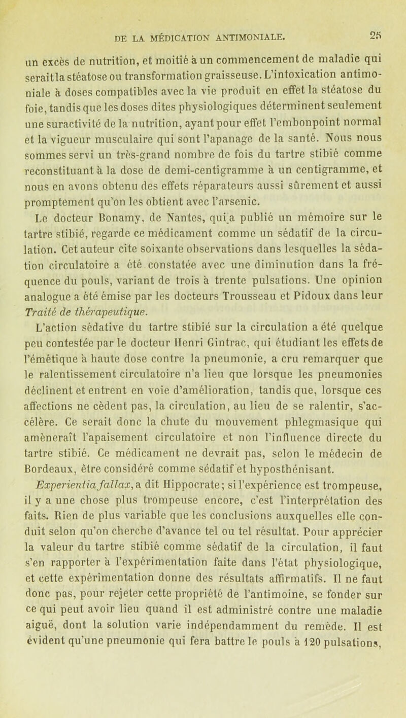 un excès de nutrition, et moitié à un commencement de maladie qui seraitla stéatose ou transformation graisseuse. L’intoxication antimo- niale à doses compatibles avec la vie produit en effet la stéatose du foie, tandis que les doses dites physiologiques déterminent seulement une suractivité de la nutrition, ayant pour effet l’embonpoint normal et la vigueur musculaire qui sont l’apanage de la santé. Nous nous sommes servi un très-grand nombre de fois du tartre stibié comme reconstituant a la dose de demi-centigramme a un centigramme, et nous en avons obtenu des effets réparateurs aussi sûrement et aussi promptement qu’on les obtient avec l’arsenic. Le docteur Bonamy, de Nantes, qui a publié un mémoire sur le tartre stibié, regarde ce médicament comme un sédatif de la circu- lation. Cet auteur cite soixante observations dans lesquelles la séda- tion circulatoire a été constatée avec une diminution dans la fré- quence du pouls, variant de trois a trente pulsations. Une opinion analogue a été émise par les docteurs Trousseau et Pidoux dans leur Traité de thérapeutique. L’action sédative du tartre stibié sur la circulation a été quelque peu contestée par le docteur Henri Cintrac, qui étudiant les effets de l’émétique a haute dose contre la pneumonie, a cru remarquer que le ralentissement circulatoire n’a lieu que lorsque les pneumonies déclinent et entrent en voie d’amélioration, tandis que, lorsque ces affections ne cèdent pas, la circulation, au lieu de se ralentir, s’ac- célère. Ce serait donc la chute du mouvement phlegmasique qui amènerait l’apaisement circulatoire et non l’influence directe du tartre stibié. Ce médicament ne devrait pas, selon le médecin de Bordeaux, être considéré comme sédatif et hyposthénisant. Experientiafallax,a dit Hippocrate; sil’expérience est trompeuse, il y a une chose plus trompeuse encore, c’est l’interprétation des faits. Rien de plus variable que les conclusions auxquelles elle con- duit selon qu’on cherche d’avance tel ou tel résultat. Pour apprécier la valeur du tartre stibié comme sédatif de la circulation, il faut s’en rapporter a l’expérimentation faite dans l’état physiologique, et cette expérimentation donne des résultats affirmatifs. Il ne faut donc pas, pour rejeter cette propriété de l’antimoine, se fonder sur ce qui peut avoir lieu quand il est administré contre une maladie aiguë, dont la solution varie indépendamment du remède. Il est évident qu’une pneumonie qui fera battre le pouls à 120 pulsations.