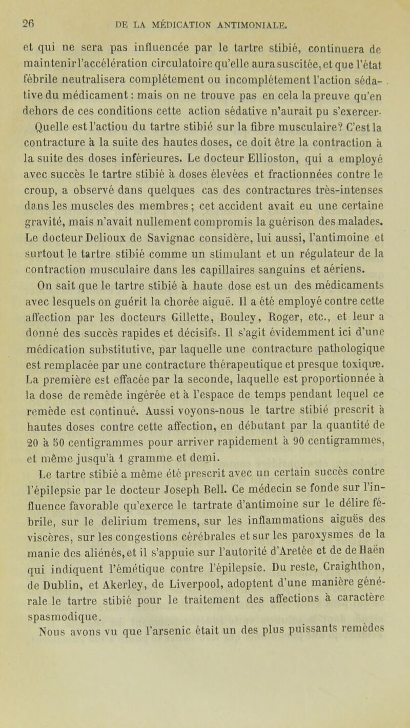 et qui ne sera pas influencée par le tarlre stibié, continuera de maintenirl’accéléralion circulatoire qu’elle aurasuscitée,etque l’état fébrile neutralisera complètement ou incomplètement l’action séda- . tive du médicament: mais on ne trouve pas en cela la preuve qu’en dehors de ces conditions cette action sédative n’aurait pu s’exercer- Quelle est l’action du tartre stibié sur la fibre musculaire? C’est la contracture a la suite des hautes doses, ce doit être la contraction à la suite des doses inférieures. Le docteur Ellioston, qui a employé avec succès le tartre stibié a doses élevées et fractionnées contre le croup, a observé dans quelques cas des contractures très-intenses dans les muscles des membres; cet accident avait eu une certaine gravité, mais n’avait nullement compromis la guérison des malades. Le docteur Delioux de Savignac considère, lui aussi, l’antimoine et surtout le tartre stibié comme un stimulant et un régulateur de la contraction musculaire dans les capillaires sanguins et aériens. On sait que le tartre stibié à haute dose est un des médicaments avec lesquels on guérit la chorée aiguë. 11 a été employé contre cette affection par les docteurs Gillette, Bouley, Roger, etc., et leur a donné des succès rapides et décisifs. 11 s’agit évidemment ici d’une médication substitutive, par laquelle une contracture pathologique est remplacée par une contracture thérapeutique et presque toxique. La première est effacée par la seconde, laquelle est proportionnée à la dose de remède ingérée et a l’espace de temps pendant lequel ce remède est continué. Aussi voyons-nous le tartre stibié prescrit à hautes doses contre cette affection, en débutant par la quantité de 20 a S0 centigrammes pour arriver rapidement a 90 centigrammes, et même jusqu’à 1 gramme et demi. Le tartre stibié a même été prescrit avec un certain succès contre l’épilepsie par le docteur Joseph Bell. Ce médecin se fonde sur l’in- fluence favorable qu’exerce le tartrate d’antimoine sur le délire fé- brile, sur le delirium tremens, sur les inflammations aiguës des viscères, sur les congestions cérébrales et sur les paroxysmes de la manie des aliénés, et il s’appuie sur l’autorité d’Aretée et de de Ilaën qui indiquent l’émétique contre l’épilepsie. Du reste, Craighthon, de Dublin, et Akerley, de Liverpool, adoptent d’une manière géné- rale le tartre stibié pour le traitement des affections à caractère spasmodique. Nous avons vu que l’arsenic était un des plus puissants remèdes