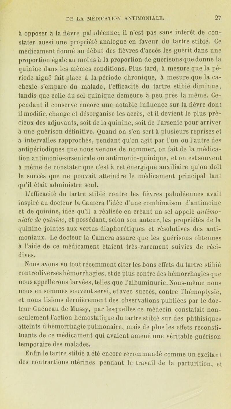 a opposer a la lièvre paludéenne; il n’est pas sans intérêt de con- stater aussi une propriété analogue en faveur du tartre stibié. Ce médicament donné au début des fièvres d’accès les guérit dans une proportion égale au moins à la proportion de guérisons que donne la quinine dans les mêmes conditions. Plus tard, à mesure que la pé- riode aiguë fait place â la période chronique, a mesure que la ca- chexie s’empare du malade, l’efficacité du tartre stibié diminue, tandis que celle du sel quinique demeure à peu près la même. Ce- pendant il conserve encore une notable influence sur la fièvre dont il modifie, change et désorganise les accès, et il devient le plus pré- cieux des adjuvants, soit de la quinine, soit de l’arsenic pour arriver à une guérison définitive. Quand on s’en sert a plusieurs reprises et à intervalles rapprochés, pendant qu’on agit par l’un ou l’autre des antipériodiques que nous venons de nommer, on fait de la médica- tion antimonio-arsenicale ou antimonio-quinique, et on est souvent à même de constater que c’est à cet énergique auxiliaire qu’on doit le succès que ne pouvait atteindre le médicament principal tanl qu’il était administré seul. L’efficacité du tartre stibié contre les fièvres paludéennes avait inspiré au docteur la Caméra l’idée d’une combinaison d’antimoine et de quinine, idée qu’il a réalisée en créant un sel appelé antimo- niate de quinine, et possédant, selon son auteur, les propriétés de la quinine jointes aux vertus diaphoniques et résolutives des anti- moniaux. Le docteur la Caméra assure que les guérisons obtenues a l’aide de ce médicament étaient très-rarement suivies de réci- dives. Nous avons vu tout récemment citer les bons effets du tartre stibié conlrediverseshémorrhagies, etde plus contre des hémorrhagies que nous appellerons larvées, telles que l’albuminurie. Nous-même nous nous en sommes souvent servi, etavec succès, contre l’hémoptysie, et nous lisions dernièrement des observations publiées par le doc- teur Guéneau de Mussy, par lesquelles ce médecin constatait non- seulement l’action hémostatique du taitre stibié sur des phthisiques atteints d’hémorrhagie pulmonaire, mais de plus les effets reconsti- tuants de ce médicament qui avaient amené une véritable guérison temporaire des malades. Enfin le tartre stibié a été encore recommandé comme un excitant des contractions utérines pendant le travail de la parturilion, et