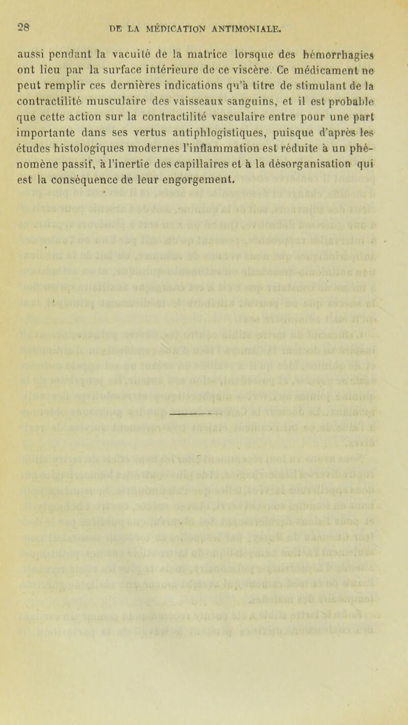 aussi pendant la vacuité de la matrice lorsque des hémorrhagies ont lieu par la surface intérieure de ce viscère. Ce médicament ne peut remplir ces dernières indications qu’a titre de stimulant de la contractilité musculaire des vaisseaux sanguins, et il est probable que cette action sur la contractilité vasculaire entre pour une part importante dans ses vertus antiphlogistiques, puisque d’après les études histologiques modernes l’inflammation est réduite a un phé- nomène passif, à l’inertie des capillaires et a la désorganisation qui est la conséquence de leur engorgement.