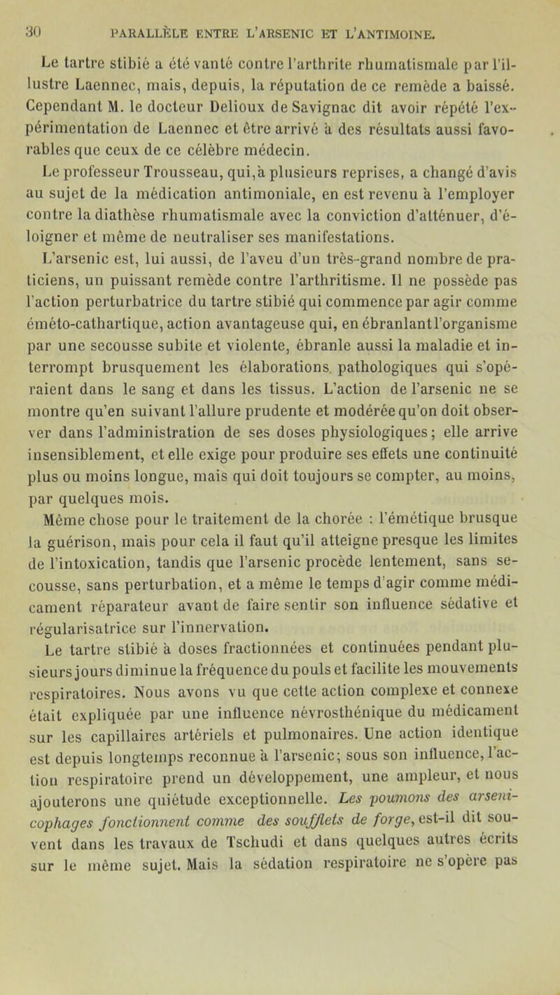 Le tartre stibié a été vanté contre l’arthrite rhumatismale par l’il- lustre Laennec, mais, depuis, la réputation de ce remède a baissé. Cependant M. le docteur Delioux deSavignac dit avoir répété l’ex- périmentation de Laennec et être arrivé a des résultats aussi favo- rables que ceux de ce célèbre médecin. Le professeur Trousseau, qui,a plusieurs reprises, a changé d’avis au sujet de la médication antimoniale, en est revenu a l’employer contre la diathèse rhumatismale avec la conviction d’atténuer, d’é- loigner et même de neutraliser ses manifestations. L’arsenic est, lui aussi, de l’aveu d’un très-grand nombre de pra- ticiens, un puissant remède contre l’arthritisme. Il ne possède pas l’action perturbatrice du tartre stibié qui commence par agir comme éméto-catliartique, action avantageuse qui, en ébranlantl’organisme par une secousse subite et violente, ébranle aussi la maladie et in- terrompt brusquement les élaborations, pathologiques qui s’opé- raient dans le sang et dans les tissus. L’action de l’arsenic ne se montre qu’en suivant l’allure prudente et modérée qu’on doit obser- ver dans l’administration de ses doses physiologiques; elle arrive insensiblement, et elle exige pour produire ses effets une continuité plus ou moins longue, mais qui doit toujours se compter, au moins, par quelques mois. Même chose pour le traitement de la chorée : l’émétique brusque la guérison, mais pour cela il faut qu’il atteigne presque les limites de l’intoxication, tandis que l’arsenic procède lentement, sans se- cousse, sans perturbation, et a même le temps d agir comme médi- cament réparateur avant de faire sentir son influence sédative et régularisatrice sur l’innervation. Le tartre stibié a doses fractionnées et continuées pendant plu- sieurs jours diminue la fréquence du pouls et facilite les mouvements respiratoires. Nous avons vu que cette action complexe et connexe était expliquée par une influence névrosthénique du médicament sur les capillaires artériels et pulmonaires. Une action identique est depuis longtemps reconnue a l’arsenic; sous son influence, 1 ac- tion respiratoire prend un développement, une ampleur, et nous ajouterons une quiétude exceptionnelle. Les poumons des arseni- cophages fonctionnent comme des soufflets de forge, est-il dit sou- vent dans les travaux de Tschudi et dans quelques autres écrits sur le même sujet. Mais la sédation respiratoire ne s opère pas