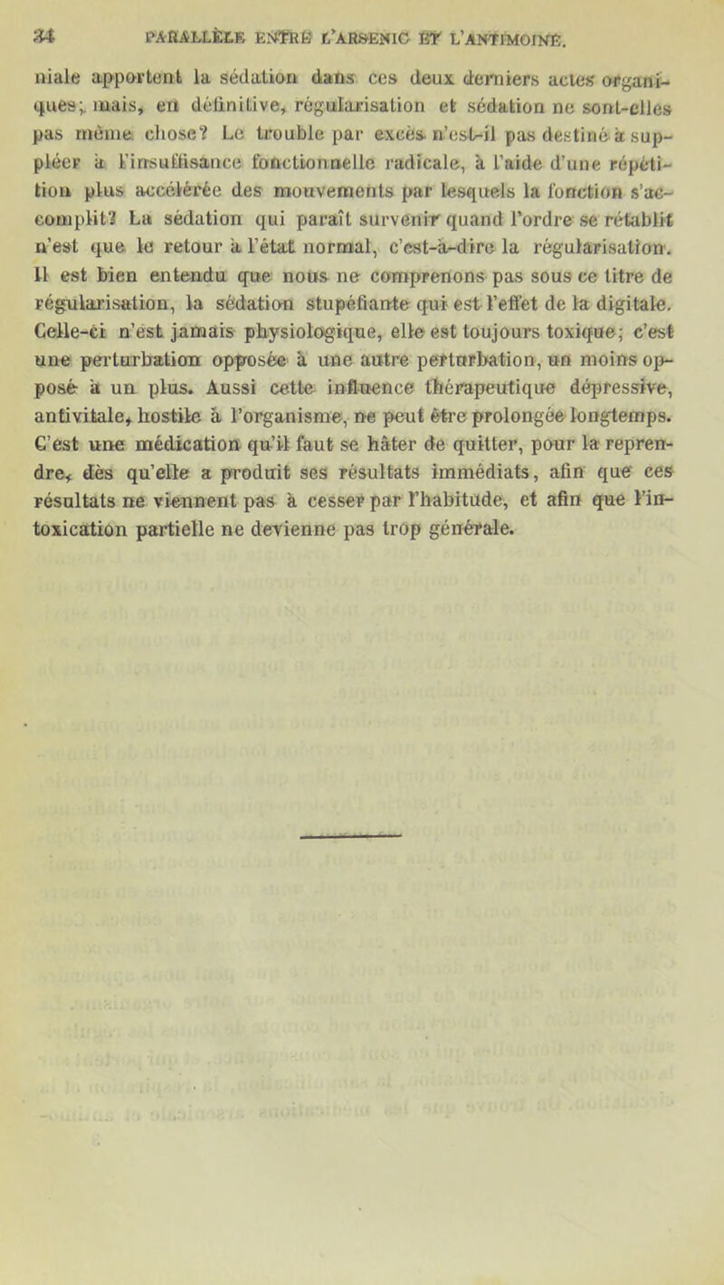 niale apportent la sédation dans ces deux derniers actes organi- ques; mais, en détiniLive, régularisation et sédation ne sont-elles pas même chose? Le trouble par excès n’est-il pas destiné à sup- pléer a l’insuffisance fonctionnelle radicale, il l’aide d’une répéti- tion plus accélérée des mouvements par lesquels la fonction s’ac- complit? La sédation qui paraît survenir quand l’ordre se rétablit n’est que le retour a l’état normal, c’est-a-dire la régularisation. H est bien entendu que nous ne comprenons pas sous ce titre de régularisation, la sédation stupéfiante qui est l’effet de la digitale. Celle-ci n’est jamais physiologique, elle est toujours toxique; c’est une perturbation opposée a une autre perturbation, un moins op- posé a un plus. Aussi cette influence thérapeutique dépressive, antivitale, hostile â l’organisme, ne peut être prolongée longtemps. C’est une médication qu’il faut se hâter de quitter, pour la repren- dre, dès qu’elle a produit ses résultats immédiats, afin que ces résultats ne viennent pas k cesser par l’habitude, et afin que l’in- toxication partielle ne devienne pas trop générale.