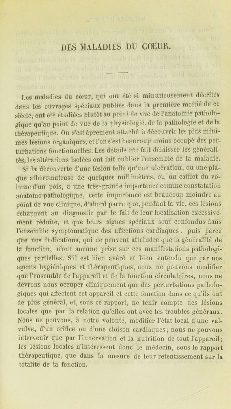 DES MALADIES DU COE LIE. Los maladies du cœur, qui ont été si minutieusement décrites dans les ouvrages spéciaux publiés dans la première moitié de ce siècle, ont été étudiées plutôt au point de vue de l’anatomie patholo- gique qu’au point de vue de la physiologie,de la pathologie et delà thérapeutique. On s’est âprenient attaché a découvrir les plus mini- mes lésions organiques, et l’on s’est beaucoup moins occupé des per- turbations fonctionnelles. Les détails ont fait délaisser les générali- tés, les altérations isolées ont fait oublier l’ensemble de la maladie. Si la découverte d’une lésion telle qu’une ulcération, ou Une pla- que athéromateuse de quelques millimètres, ou un caillot du vo- lume d’un pois, a une très-grande importance comme constatation anatomo-pathologique, cette importance est beaucoup moindre au point de vue clinique, d’abord parce que,pendant la vie, ces lésions échappent au diagnostic par le fait de leur localisation excessive- ment réduite, et que leurs signes spéciaux sont confondus dans l’ensemble symptomatique des affections cardiaques , puis parce que nos indications, qui ne peuvent atteindre que la généralité de lâ fonction, n’ont aucune prise sur ces manifestations pathologi- ques partielles. S’il est bien avéré et bien entendu que par nos agents hygiéniques et thérapeutiques, nous ne pouvons modifier que l’ensemble de l’appareil et de la lonction circulatoires, nous ne devrons nous occuper cliniquement que des perturbations patholo- giques qui affectent cet appareil et cette fonction dans ce qu’ils ont de plus général, et, sous ce rapport, ne tenir compte des lésions locales que par la relation qu’elles ont avec les troubles généraux. Nous ne pouvons, à notre volonté, modifier l’état local d’une val- vulve, d’un orifice ou d’une cloison cardiaques; nous ne pouvons intervenir que par l’innervation et la nutrition de tout l’appareil; les lésions locales n’intéressent donc le médecin, sous le rapport thérapeutique, que dans la mesure de leur retentissement sur la totalité de la fonction.