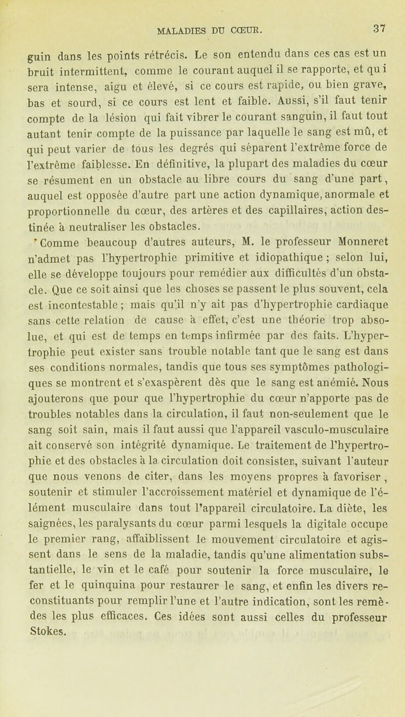 guin dans les points rétrécis. Le son entendu dans ces cas est un bruit intermittent, comme le courant auquel il se rapporte, et qu i sera intense, aigu et élevé, si ce cours est rapide, ou bien grave, bas et sourd, si ce cours est lent et faible. Aussi, s’il faut tenir compte de la lésion qui fait vibrer le courant sanguin, il faut tout autant tenir compte de la puissance par laquelle le sang est mû, et qui peut varier de tous les degrés qui séparent l’extrême force de l’extrême faiblesse. En définitive, la plupart des maladies du cœur se résument en un obstacle au libre cours du sang d’une part, auquel est opposée d’autre part une action dynamique, anormale et proportionnelle du cœur, des artères et des capillaires, action des- tinée a neutraliser les obstacles. * Comme beaucoup d’autres auteurs, M. le professeur Monneret n’admet pas l’hypertrophie primitive et idiopathique ; selon lui, elle se développe toujours pour remédier aux difficultés d’un obsta- cle. Que ce soit ainsi que les choses se passent le plus souvent, cela est incontestable ; mais qu’il n'y ait pas d’hypertrophie cardiaque sans cette relation de cause a effet, c’est une théorie trop abso- lue, et qui est de temps en temps infirmée par des faits. L’hyper- trophie peut exister sans trouble notable tant que le sang est dans ses conditions normales, tandis que tous ses symptômes pathologi- ques se montrent et s’exaspèrent dès que le sang est anémié. Nous ajouterons que pour que l’hypertrophie du cœur n’apporte pas de troubles notables dans la circulation, il faut non-seulement que le sang soit sain, mais il faut aussi que l’appareil vasculo-musculaire ait conservé son intégrité dynamique. Le traitement de l’hypertro- phie et des obstacles a la circulation doit consister, suivant l’auteur que nous venons de citer, dans les moyens propres a favoriser , soutenir et stimuler l’accroissement matériel et dynamique de l’é- lément musculaire dans tout l’appareil circulatoire. La diète, les saignées, les paralysants du cœur parmi lesquels la digitale occupe le premier rang, affaiblissent le mouvement circulatoire et agis- sent dans le sens de la maladie, tandis qu’une alimentation subs- tantielle, le vin et le café pour soutenir la force musculaire, le fer et le quinquina pour restaurer le sang, et enfin les divers re- constituants pour remplir l’une et l’autre indication, sont les remè- des les plus efficaces. Ces idées sont aussi celles du professeur Stokes.