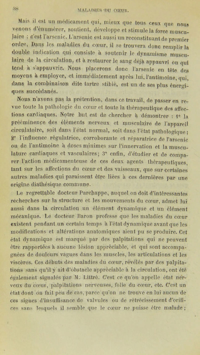 88 Mais il est un médicament qui, mieux que tous ceux que nous venons d’énumérer, soutient, développe et stimule la force muscu- laire ; c’est l’arsenic. L’arsenic est aussi un reconstituant de premier ordre, Dans les maladies du cœur, il se trouvera donc remplir la double indication qui consiste a soutenir le dynamisme muscu- laire de la circulation, et a restaurer le sang déjà appauvri ou qui tend à s’appauvrir. Nous placerons donc l’arsenic en tète des moyens à employer, et immédiatement après lui, l’antimoine, qui, dans la combinaison dite tartre stibié, est un de ses plus énergi- ques succédanés. Nous n’avons pas la prétention, dans ce travail, de passer en re- vue toute la pathologie du cœur et toute la thérapeutique des affec- tions cardiaques. Notre but est de chercher à démontrer : 1? la prééminence des éléments nerveux et musculaire de l’appareil circulatoire, soit dans l’état normal, soit dans l’état pathologique ; 8° l’influence régulatrice, corroborante et réparatrice de l’arsenic ou de l’antimoine à doses minimes sur l’innervation et la muscu- lature cardiaques et vasculaires; 3° enfin, d’étudier et de compa- rer l’action médicamenteuse de ces deux agents thérapeutiques, tant sur les affections du cœur et des vaisseaux, que sur certaines autres maladies qui paraissent être liées à ces dernières par une origine diathésique commune. Le regrettable docteur Parchappe, auquel on doit d’intéressantes recherches sur la structure et les mouvements du cœur, admet lui aussi dans la circulation un élément dynamique et un élément mécanique. Le docteur Baron professe que les maladies du cœur existent pendant un certain temps à l’état dynamique avant que les modifications et altérations anatomiques aient pu se produire. Cet état dynamique est marqué par des palpitations qui ne peuvent être rapportées à aucune lésion appréciable, et qui sont accompa- gnées de douleurs vagues dans les muscles, les articulations et les viscères. Ces débuts des maladies du cœur, révélés par des palpita- tions sans qu’il y ait d’obstacle appréciable à la circulation, ont été également signalés par M. Littré. C'est ce qu’on appelle état ner- veux du cœur, palpitations nerveuses, folie du cœur, etc. C’est un état dont on fait peu de cas, parce qu’on ne trouve en lui aucun de ces signes d’insuffisance de valvules ou de rétrécissement d’orifi- ces sans lesquels il semble que le cœur ne puisse être malade ;