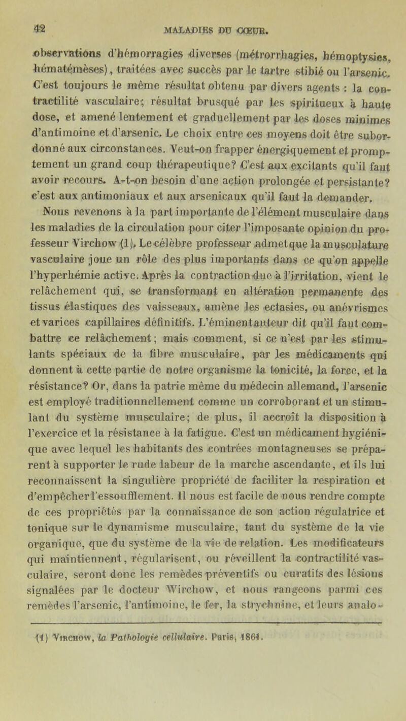 observations d’hémorragies diverses (métrorrbagies, hémoptysies, hématémèses), traitées avec succès par le tartre stibié ou l’arsenic. C’est toujours le même résultat obtenu par divers agents : la con- tractilité vasculaire' résultat brusqué par les spiritueux a haute dose, et amené lentement et graduellement par les doses minimes d’antimoine et d’arsenic. Le choix entre ces moyens doit être subor- donné aux circonstances. Veut-on frapper énergiquement et promp- tement un grand coup thérapeutique? C’est aux excitants qu’il faut avoir recours. A-t-on besoin d’une action prolongée et persistante? c’est aux antimoniaux et aux arsenicaux qu’il faut la demander. Nous revenons a la part importante de l’élément musculaire dans les maladies de la circulation pour citer l’imposante opinion du pror fesseur Virchow (1). Le célèbre professeur admetque la-musculature vasculaire joue un rôle des plus importants dans ce qu’on appelle l’hyperhémie active. Après la contraction due a l’irritation, vient le relâchement qui, se transformant en altération permanente des tissus élastiques des vaisseaux, amène les ectasies, ou anévrismes et varices capillaires définitifs. L’éminentauteur dit qu’il faut com- battre ce relâchement ; mais comment, si ce n’est par les stimu- lants spéciaux de la fibre musculaire, par les médicaments qui donnent à cette partie de notre organisme La tonicité, la force, et la résistance? Or, dans la patrie même du médecin allemand, l’arsenic est employé traditionnellement comme un corroborant et un stimu- lant du système musculaire; de plus, il accroît la disposition a l’exercice et la résistance à la fatigue. C’est un médicament hygiéni- que avec lequel les habitants des contrées montagneuses se prépa- rent à supporter le rude labeur de la marche ascendante, et ils lui reconnaissent la singulière propriété de faciliter la respiration et d’empêcher l’essoufflement. 11 nous est facile de nous rendre compte de ces propriétés par la connaissance de son action régulatrice et tonique sur le dynamisme musculaire, tant du système de la vie organique, que du système de la vie de relation. Les modificateurs qui maintiennent, régularisent, ou réveillent la contractilité vas- culaire, seront donc les remèdes préventifs ou curatifs des lésions signalées par le docteur Wirchow, et nous rangeons parmi ces remèdes l’arsenic, l’antimoine, le fer, la strychnine, et leurs analo- f!) Virchow, la Pathologie cellulaire. Paris, 1864.