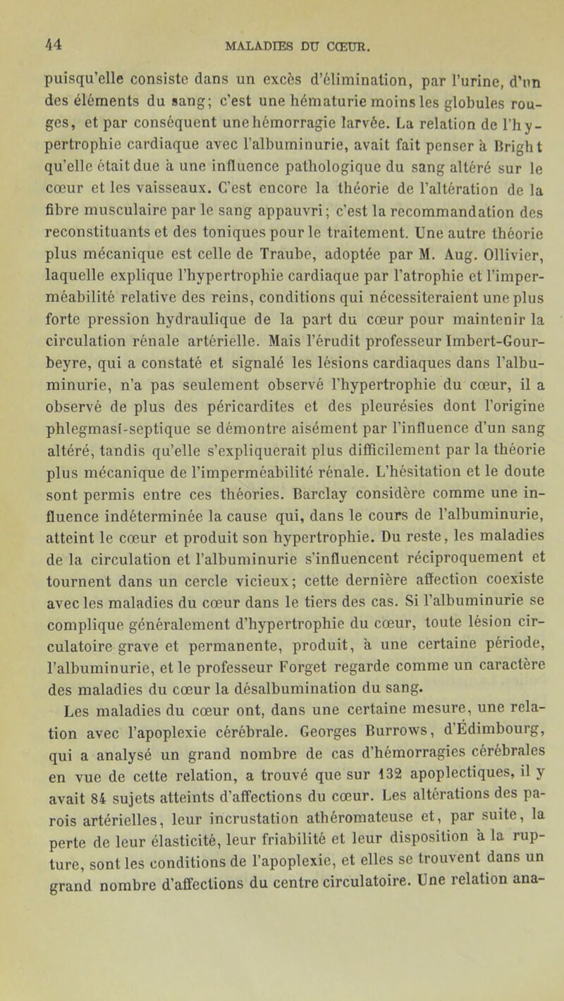 puisqu’elle consiste dans un excès d’élimination, par l’urine, d’un des éléments du sang; c’est une hématurie moins les globules rou- ges, et par conséquent une hémorragie larvée. La relation de l’hy- pertrophie cardiaque avec l’albuminurie, avait fait penser a Bright qu’elle était due a une influence pathologique du sang altéré sur le cœur et les vaisseaux. C’est encore la théorie de l’altération de la fibre musculaire par le sang appauvri; c’est la recommandation des reconstituants et des toniques pour le traitement. Une autre théorie plus mécanique est celle de Traube, adoptée par M. Aug. Ollivier, laquelle explique l’hypertrophie cardiaque par l’atrophie et l’imper- méabilité relative des reins, conditions qui nécessiteraient une plus forte pression hydraulique de la part du cœur pour maintenir la circulation rénale artérielle. Mais l’érudit professeur Imbert-Gour- beyre, qui a constaté et signalé les lésions cardiaques dans l’albu- minurie, n’a pas seulement observé l’hypertrophie du cœur, il a observé de plus des péricardites et des pleurésies dont l’origine phlegmasi-scptique se démontre aisément par l’influence d’un sang altéré, tandis qu’elle s’expliquerait plus difficilement par la théorie plus mécanique de l’imperméabilité rénale. L’hésitation et le doute sont permis entre ces théories. Barclay considère comme une in- fluence indéterminée la cause qui, dans le cours de l’albuminurie, atteint le cœur et produit son hypertrophie. Du reste, les maladies de la circulation et l’albuminurie s’influencent réciproquement et tournent dans un cercle vicieux; cette dernière affection coexiste avec les maladies du cœur dans le tiers des cas. Si l’albuminurie se complique généralement d’hypertrophie du cœur, toute lésion cir- culatoire grave et permanente, produit, à une certaine période, l’albuminurie, et le professeur Forget regarde comme un caractère des maladies du cœur la désalbuminalion du sang. Les maladies du cœur ont, dans une certaine mesure, une rela- tion avec l’apoplexie cérébrale. Georges Burrows, d’Édimbourg, qui a analysé un grand nombre de cas d’hémorragies cérébrales en vue de cette relation, a trouvé que sur 132 apoplectiques, il y avait 84 sujets atteints d’affections du cœur. Les altérations des pa- rois artérielles, leur incrustation athéromateuse et, par suite, la perte de leur élasticité, leur friabilité et leur disposition à la rup- ture, sont les conditions de l’apoplexie, et elles se trouvent dans un grand nombre d’affections du centre circulatoire. Une relation ana-