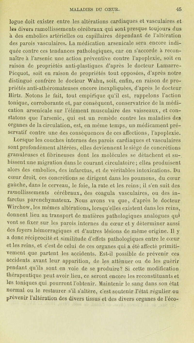 logue doit exister entre les altérations cardiaques et vasculaires et les divers ramollissements cérébraux qui sont presque toujours dus à des embolies artérielles ou capillaires dépendant de l’altération des parois vasculaires. La médication arsenicale sera encore indi- quée contre ces tendances pathologiques, car on s’accorde à recon- naître à l’arsenic une action préventive contre l’apoplexie, soit en raison de propriétés anti-plastiques d’après le docteur Lamarre- Picquot, soit en raison de propriétés tout opposées, d’après notre distingué confrère le docteur Wahu, soit, enfin, en raison de pro- priétés anti-athéromateuses encore inexpliquées, d’après le docteur Ilirtz. Notons le fait, tout empirique qu’il est, rappelons l’action tonique, corroborante et, par conséquent, conservatrice de la médi- cation arsenicale sur l’élément musculaire des vaisseaux, et con- statons que l’arsenic, qui est un remède contre les maladies des organes de la circulation, est, en même temps, un médicament pré- servatif contre une des conséquences de ces affections, l’apoplexie. Lorsque les couches internes des parois cardiaques et vasculaires sont profondément altérées, elles deviennent le siège de concrétions granuleuses et fibrineuses dont les molécules se détachent et su-, bissent une migration dans le courant circulatoire ; elles produisent alors des embolies, des infarctus, et de véritables intoxications. Du cœur droit, ces concrétions se dirigent dans les poumons, du cœur gaiiche, dans le cerveau, le foie, la rate et les reins; il s’en suit des ramollissements cérébraux, des coagula vasculaires, ou des in- farctus parenchymateux. Nous avons vu que, d’après le docteur Wirchow, les mômes altérations, lorsqu’elles existent dans les reins, donnent lieu au transport de matières pathologiques analogues qui vont se fixer sur les parois internes du cœur et y déterminer aussi des foyers hémorragiques et d’autres lésions de même origine. Il y a donc réciprocité et similitude d’effets pathologiques entre le cœur et les reins, et c’est de celui de ces organes qui a été affecté primiti- vement que partent les accidents. Est-il possible de prévenir ces accidents avant leur apparition, de les atténuer ou de les guérir pendant qu’ils sont en voie de se produire? Si cette modification thérapeutique peut avoir lieu, ce seront encore les reconstituants et les toniques qui pourront l’obtenir. Maintenir le sang dans son état normal ou le restaurer s’il s’altère, c’est soutenir l’état régulier ou prévenir l’altération des divers tissus et des divers organes de l’éco-