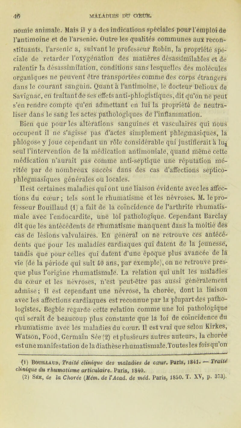 nomie animale. Mais il y a des indications spéciales pour l’emploi de l’antimoine et de l’arsenic. Outre les qualités communes aux recon- stituants. l’arsenic a, suivant le professeur Robin, la propriété Spé- ciale de retarder l’oxygénation des matières désâssfmilables et de ralentir la désassimilation, Conditions sans lesquelles des molécules organiques ne peuvent être transportées comme des corps étrangers dans le courant sanguin. Quant à l’antimoine, le docteur Delioux de Savignac, en traitant de ses effets anti-phlogistiques, dit qu’on né peut s’en rendre compte qu’eil admettant en lui la propriété de neutra- liser dans le sang les actes pathologiques de l’inflammation. Bien que pour les altérations sanguines ét vasculaires qui nous occupent il ne s’agisse pas d’actes simplement phlegmasiques, la phlogose y joue cependant un rôle Considérable qui justifierait a luj seul l’intervention de là médication antimoniale, quand même cette médication n’aurait pas comme anti-septique une réputation mé- ritée par de nombreux succès dans des cas d’affections septico- phlegmasiques générales ou locales. Il est certaines maladies qui ont une liaison évidente avec les affec- tions du cœur; tels sont le rhumatisme et les névroses. M. le pro- fesseur Bouillaud (t) a fait de la coïncidence de l’arthrite rhumatis- male avec l'endocardite, une loi pathologique. Cependant Barclay dit que les antécédents de rhumatisme manquent dans la moitié des cas de lésions valvulaires. En général on ne retrouve ces antécé- dents que pour les maladies Cardiaques qui datent de la jeunesse, tandis que pour celles qui datent d’une époque plus avancée de là vie (de la période qui suit 40 ans, par exemple), on ne retrouve pres- que plus l’origine rhumatismale. La relation qui unit lés maladies du cœur et les névroses, n’est peut-être pas aussi généralement admise ; il est cependant une névrose, la chorée, dont la liaison avec les affections cardiaques est reconnue par la plupart des patho- logistes. Begbie regarde cette relation comme une loi pathologique qui serait de beaucoup plus constante que la loi de coïncidence du rhumatisme avec les maladies du cœur. Il est vrai que selon Kirkes, Watson, Food, Germain Sée (2) et plusieurs autres auteurs, la chorée estunemanifestation de ladiathèserhumatismale.Toutesles foisqu’on fl) Bouillaud, Traité clinique des maladies de cœur. Paris, 1841. — Traité clinique du rhumatisme articulaire. Paris, 1840. (2) Sée, de la Chorée (Mém. de l’Acad. de méd. Paris, 1850. T. XV, p. 373).