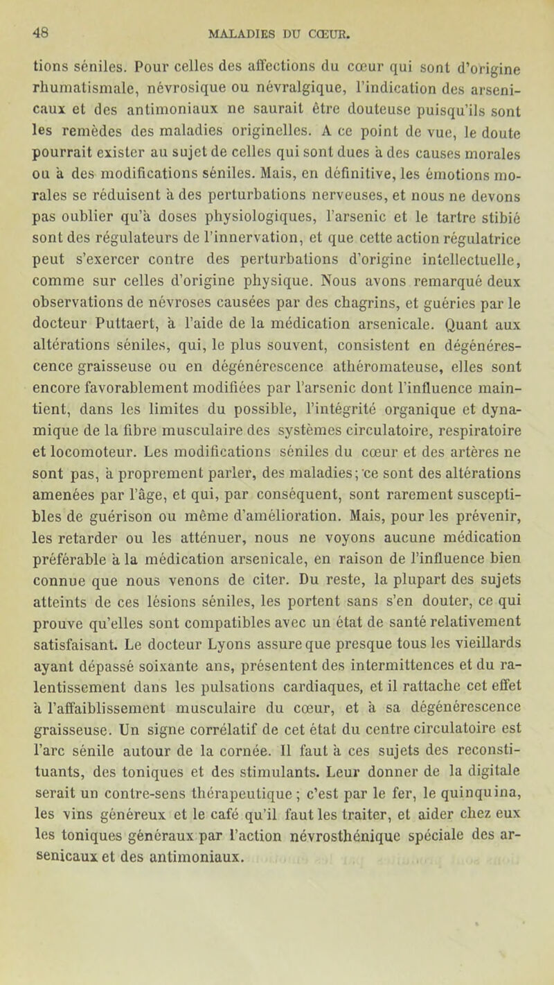 tions séniles. Pour celles des affections du cœur qui sont d’origine rhumatismale, névrosique ou névralgique, l’indication des arseni- caux et des antimoniaux ne saurait être douteuse puisqu’ils sont les remèdes des maladies originelles. A ce point de vue, le doute pourrait exister au sujet de celles qui sont dues a des causes morales ou a des modifications séniles. Mais, en définitive, les émotions mo- rales se réduisent à des perturbations nerveuses, et nous ne devons pas oublier qu'il doses physiologiques, l’arsenic et le tartre stibié sont des régulateurs de l’innervation, et que cette action régulatrice peut s’exercer contre des perturbations d’origine intellectuelle, comme sur celles d’origine physique. Nous avons remarqué deux observations de névroses causées par des chagrins, et guéries par le docteur Puttaert, a l’aide de la médication arsenicale. Quant aux altérations séniles, qui, le plus souvent, consistent en dégénéres- cence graisseuse ou en dégénérescence athéromateuse, elles sont encore favorablement modifiées par l’arsenic dont l’influence main- tient, dans les limites du possible, l’intégrité organique et dyna- mique de la fibre musculaire des systèmes circulatoire, respiratoire et locomoteur. Les modifications séniles du cœur et des artères ne sont pas, a proprement parler, des maladies;'ce sont des altérations amenées par l’âge, et qui, par conséquent, sont rarement suscepti- bles de guérison ou même d’amélioration. Mais, pour les prévenir, les retarder ou les atténuer, nous ne voyons aucune médication préférable à la médication arsenicale, en raison de l’influence bien connue que nous venons de citer. Du reste, la plupart des sujets atteints de ces lésions séniles, les portent sans s’en douter, ce qui prouve quelles sont compatibles avec un état de santé relativement satisfaisant. Le docteur Lyons assure que presque tous les vieillards ayant dépassé soixante ans, présentent des intermittences et du ra- lentissement dans les pulsations cardiaques, et il rattache cet effet â l’affaiblissement musculaire du cœur, et a sa dégénérescence graisseuse. Un signe corrélatif de cet état du centre circulatoire est l’arc sénile autour de la cornée. Il faut a ces sujets des reconsti- tuants, des toniques et des stimulants. Leur donner de la digitale serait un contre-sens thérapeutique; c’est par le fer, le quinquina, les vins généreux et le café qu’il faut les traiter, et aider chez eux les toniques généraux par l’action névrosthénique spéciale des ar- senicaux et des antimoniaux.