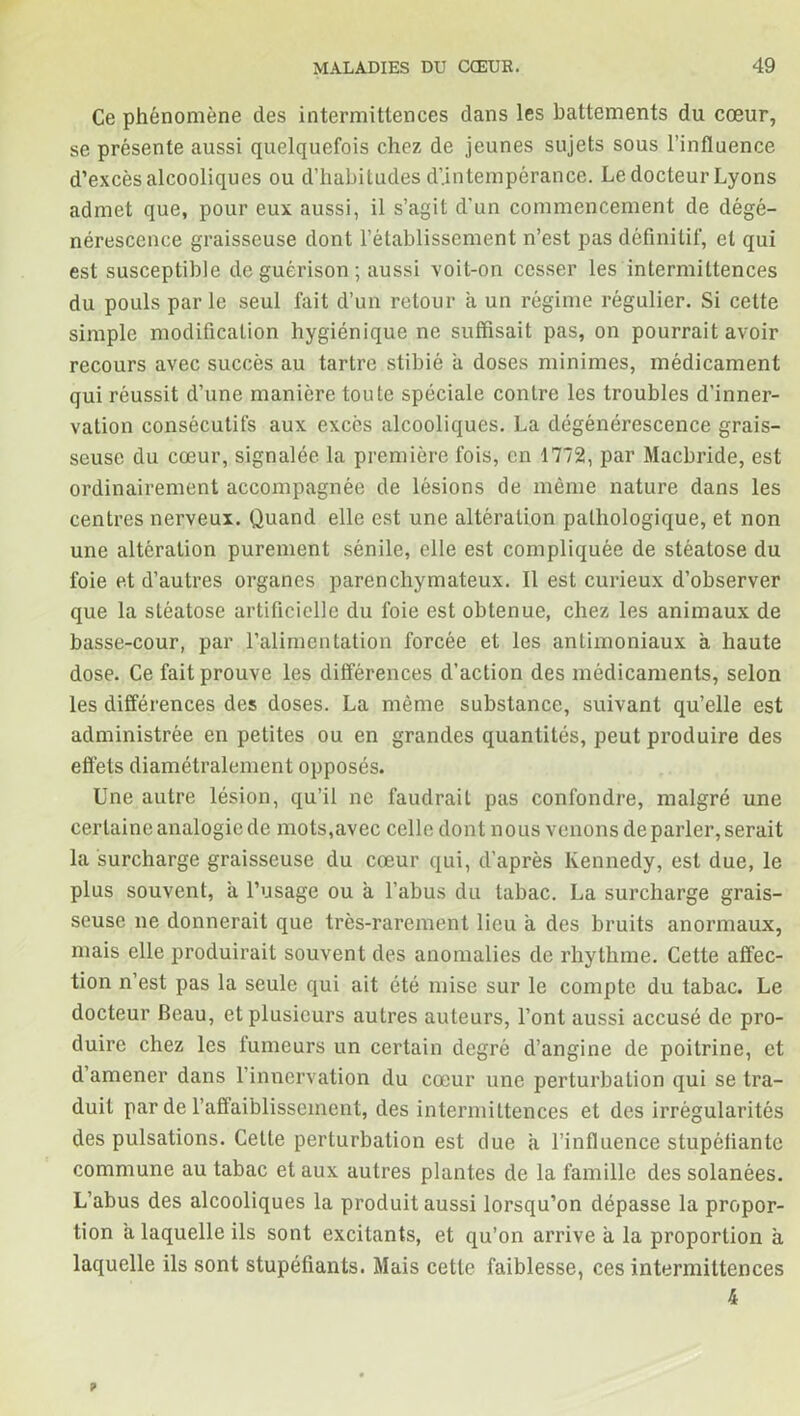 Ce phénomène des intermittences dans les battements du cœur, se présente aussi quelquefois chez de jeunes sujets sous l’influence d’excès alcooliques ou d’habitudes d’intempérance. Le docteur Lyons admet que, pour eux aussi, il s’agit d'un commencement de dégé- nérescence graisseuse dont l’établissement n’est pas définitif, et qui est susceptible de guérison ; aussi voit-on cesser les intermittences du pouls par le seul fait d’un retour à un régime régulier. Si cette simple modification hygiénique ne suffisait pas, on pourrait avoir recours avec succès au tartre stibié a doses minimes, médicament qui réussit d’une manière toute spéciale contre les troubles d'inner- vation consécutifs aux excès alcooliques. La dégénérescence grais- seuse du cœur, signalée la première fois, en 1772, par Macbride, est ordinairement accompagnée de lésions de même nature dans les centres nerveux. Quand elle est une altération pathologique, et non une altération purement sénile, elle est compliquée de stéatose du foie et d’autres organes parenchymateux. Il est curieux d’observer que la stéatose artificielle du foie est obtenue, chez les animaux de basse-cour, par l’alimentation forcée et les antimoniaux à haute dose. Ce fait prouve les différences d’action des médicaments, selon les différences des doses. La même substance, suivant qu’elle est administrée en petites ou en grandes quantités, peut produire des effets diamétralement opposés. Une autre lésion, qu’il ne faudrail pas confondre, malgré une certaine analogie de mots,avec celle dont nous venons de parler, serait la surcharge graisseuse du cœur qui, d’après Kennedy, est due, le plus souvent, a l’usage ou a l’abus du tabac. La surcharge grais- seuse ne donnerait que très-rarement lieu a des bruits anormaux, mais elle produirait souvent des anomalies de rhythme. Cette affec- tion n’est pas la seule qui ait été mise sur le compte du tabac. Le docteur Beau, et plusieurs autres auteurs, l’ont aussi accusé de pro- duire chez les fumeurs un certain degré d’angine de poitrine, et d’amener dans l’innervation du cœur une perturbation qui se tra- duit par de l’affaiblissement, des intermittences et des irrégularités des pulsations. Cette perturbation est due a l’influence stupéfiante commune au tabac et aux autres plantes de la famille des solanées. L’abus des alcooliques la produit aussi lorsqu’on dépasse la propor- tion a laquelle ils sont excitants, et qu’on arrive a la proportion à laquelle ils sont stupéfiants. Mais cette faiblesse, ces intermittences 4