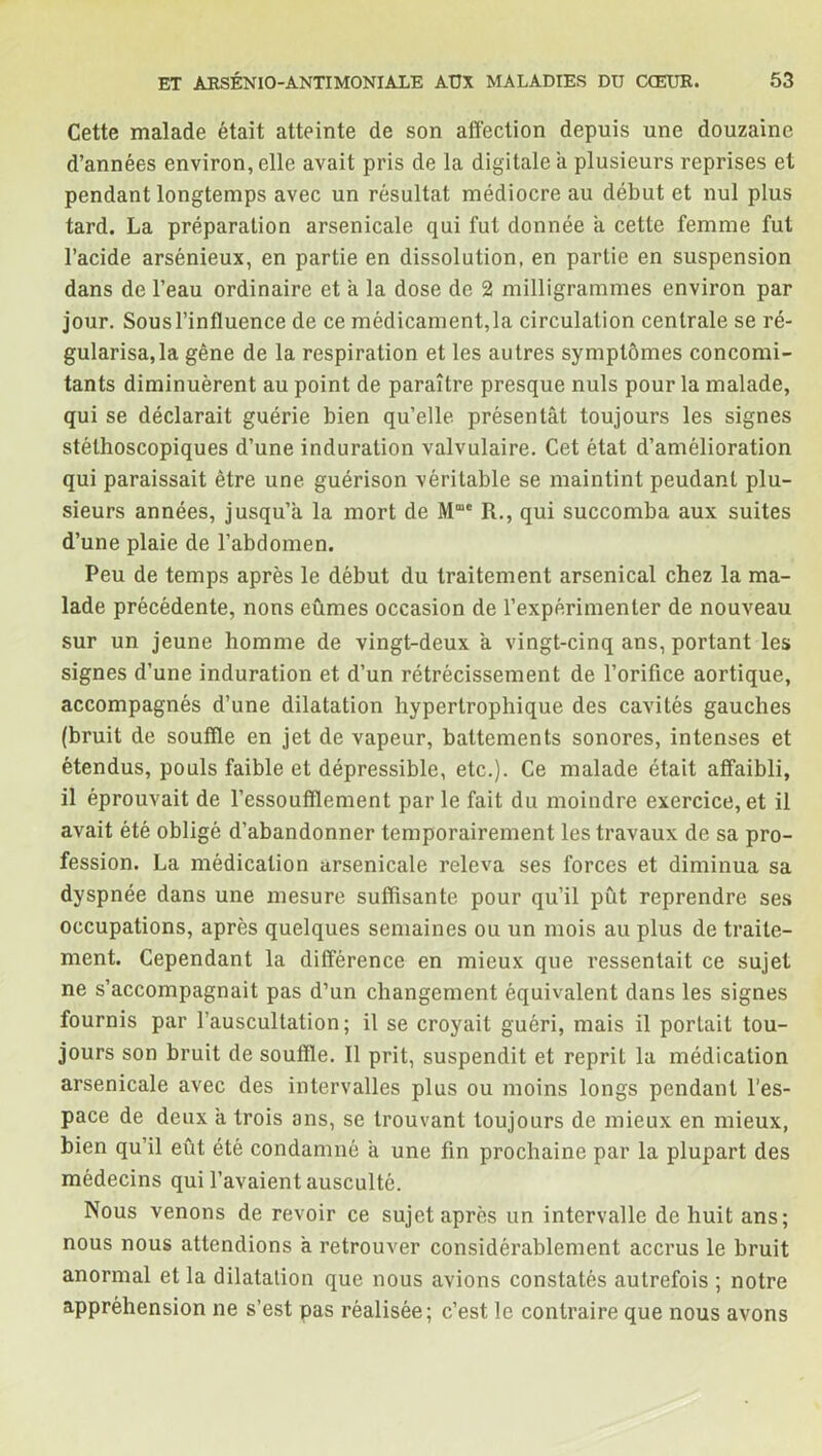 Cette malade était atteinte de son affection depuis une douzaine d’années environ, elle avait pris de la digitale à plusieurs reprises et pendant longtemps avec un résultat médiocre au début et nul plus tard. La préparation arsenicale qui fut donnée a cette femme fut l’acide arsénieux, en partie en dissolution, en partie en suspension dans de l’eau ordinaire et a la dose de 2 milligrammes environ par jour. Sous l’influence de ce médicament, la circulation centrale se ré- gularisa, la gêne de la respiration et les autres symptômes concomi- tants diminuèrent au point de paraître presque nuis pour la malade, qui se déclarait guérie bien qu’elle présentât toujours les signes stéthoscopiques d’une induration valvulaire. Cet état d’amélioration qui paraissait être une guérison véritable se maintint peudant plu- sieurs années, jusqu’à la mort de M“c R., qui succomba aux suites d’une plaie de l’abdomen. Peu de temps après le début du traitement arsenical chez la ma- lade précédente, nons eûmes occasion de l’expérimenter de nouveau sur un jeune homme de vingt-deux a vingt-cinq ans, portant les signes d’une induration et d’un rétrécissement de l’orifice aortique, accompagnés d’une dilatation hypertrophique des cavités gauches (bruit de souffle en jet de vapeur, battements sonores, intenses et étendus, pouls faible et dépressible, etc.). Ce malade était affaibli, il éprouvait de l’essoufflement parle fait du moindre exercice, et il avait été obligé d’abandonner temporairement les travaux de sa pro- fession. La médication arsenicale releva ses forces et diminua sa dyspnée dans une mesure suffisante pour qu’il pût reprendre ses occupations, après quelques semaines ou un mois au plus de traite- ment. Cependant la différence en mieux que ressentait ce sujet ne s’accompagnait pas d’un changement équivalent dans les signes fournis par l’auscultation; il se croyait guéri, mais il portait tou- jours son bruit de souffle. Il prit, suspendit et reprit la médication arsenicale avec des intervalles plus ou moins longs pendant l’es- pace de deux a trois ans, se trouvant toujours de mieux en mieux, bien qu’il eût été condamné a une fin prochaine par la plupart des médecins qui l’avaient ausculté. Nous venons de revoir ce sujet après un intervalle de huit ans; nous nous attendions a retrouver considérablement accrus le bruit anormal et la dilatation que nous avions constatés autrefois ; notre appréhension ne s’est pas réalisée; c’est le contraire que nous avons