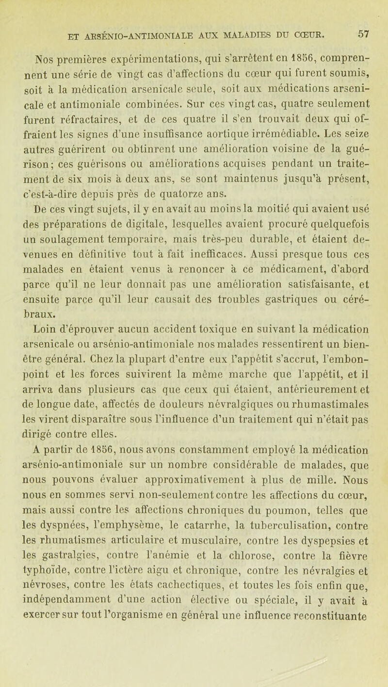 Nos premières expérimentations, qui s’arrêtent en 1856, compren- nent une série de vingt cas d’affections du cœur qui furent soumis, soit à la médication arsenicale seule, soit aux médications arseni- cale et antimoniale combinées. Sur ces vingt cas, quatre seulement furent réfractaires, et de ces quatre il s’en trouvait deux qui of- fraient les signes d’une insuffisance aortique irrémédiable. Les seize autres guérirent ou obtinrent une amélioration voisine de la gué- rison; ces guérisons ou améliorations acquises pendant un traite- ment de six mois à deux ans, se sont maintenus jusqu’à présent, c’est-à-dire depuis près de quatorze ans. De ces vingt sujets, il y en avait au moins la moitié qui avaient usé des préparations de digitale, lesquelles avaient procuré quelquefois un soulagement temporaire, mais très-peu durable, et étaient de- venues en définitive tout à fait inefficaces. Aussi presque tous ces malades en étaient venus à renoncer à ce médicament, d’abord parce qu’il ne leur donnait pas une amélioration satisfaisante, et ensuite parce qu’il leur causait des troubles gastriques ou céré- braux. Loin d’éprouver aucun accident toxique en suivant la médication arsenicale ou arsénio-antimoniale nos malades ressentirent un bien- être général. Chez la plupart d’entre eux l’appétit s’accrut, l'embon- point et les forces suivirent la même marche que l’appétit, et il arriva dans plusieurs cas que ceux qui étaient, antérieurement et de longue date, affectés de douleurs névralgiques ou rhumastimales les virent disparaître sous l’influence d’un traitement qui n’était pas dirigé contre elles. A partir de 1856, nous avons constamment employé la médication arsénio-antimoniale sur un nombre considérable de malades, que nous pouvons évaluer approximativement à plus de mille. Nous nous en sommes servi non-seulement contre les affections du cœur, mais aussi contre les affections chroniques du poumon, telles que les dyspnées, l’emphysème, le catarrhe, la tuberculisation, contre les rhumatismes articulaire et musculaire, contre les dyspepsies et les gastralgies, contre l’anémie et la chlorose, contre la fièvre typhoïde, contre l’ictère aigu et chronique, contre les névralgies et névroses, contre les états cachectiques, et toutes les fois enfin que, indépendamment d’une action élective ou spéciale, il y avait à exercer sur tout l’organisme en général une influence reconstituante