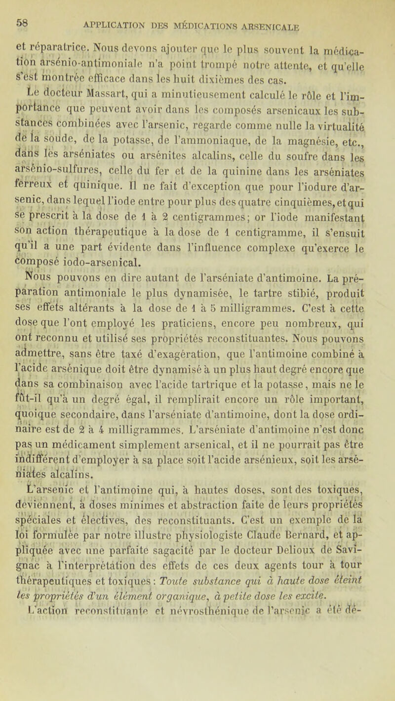et réparatrice. Nous devons ajouter que le plus souvent la médica- tion arsénio-antimoniale n’a point trompé notre attente, et qu’elle s est montrée efficace dans les huit dixièmes des cas. Le docteur Massart, qui a minutieusement calculé le rôle et l’im- portance que peuvent avoir dans les composés arsenicaux les sub- stances combinées avec l’arsenic, regarde comme nulle la virtualité de la soude, de la potasse, de l’ammoniaque, de la magnésie, etc., dans lès arséniates ou arsénites alcalins, celle du soufre dans les arsènio-sulfures, celle du fer et de la quinine dans les arséniates terreux et quinique. Il ne fait d’exception que pour l’iodure d’ar- senic, dans lequel l’iode entre pour plus des quatre cinquièmes, et qui sè prescrit a la dose de 1 a 2 centigrammes; or l’iode manifestant son action thérapeutique a la dose de 1 centigramme, il s’ensuit qu’il a une part évidente dans l’influence complexe qu’exerce le composé iodo-arsenical. Nous pouvons en dire autant de l’arséniate d’antimoine. La pré- paration antimoniale le plus dynamisée, le tartre stibié, produit ses effets altérants a la dose de 1 à 5 milligrammes. C’est a cette dose que l’ont employé les praticiens, encore peu nombreux, qui ont reconnu et utilisé ses propriétés reconstituantes. Nous pouvons admettre, sans être taxé d’exagération, que l’antimoine combiné à l’acide arsénique doit être dynamisé a un plus haut degré encore que dans sa combinaison avec l’acide tartrique et la potasse, mais ne le fût-il qu’ à un degré égal, il remplirait encore un rôle important, quoique secondaire, dans l’arséniate d’antimoine, dont la dose ordi- naire est de 2 à 4 milligrammes. L’arséniate d’antimoine n’est donc pas un médicament simplement arsenical, et il ne pourrait pas être indifférent d’employer a sa place soit l’acide arsénieux, soit les arsé- niates alcalins. L’arsenic et l’antimoine qui, a hautes doses, sont des toxiques, deviennent, a doses minimes et abstraction faite de leurs propriétés spéciales et électives, des reconstituants. C’est un exemple de la loi formulée par notre illustre physiologiste Claude Bernard, et ap- pliquée avec une parfaite sagacité par le docteur Delioux de Savi- gnac a l’interprétation des effets de ces deux agents tour a tour thérapeutiques et toxiques: Toute substance qui à haute dose éteint les 'propriétés d'un élément organique, à petite dose les excite. L’action reennsliluante et névrosthénique de l’arsenic a été dé-