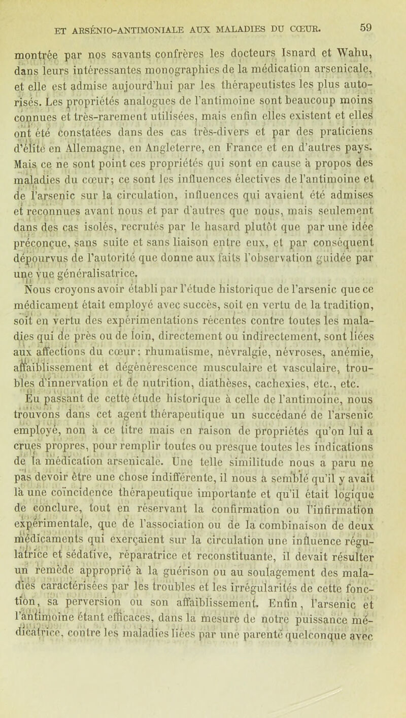 montrée par nos savants confrères les docteurs Isnard et Wahu, dans leurs intéressantes monographies de la médication arsenicale, et elle est admise aujourd’hui par les thérapeutistes les plus auto- risés. Les propriétés analogues de l’antimoine sont beaucoup moins connues et très-rarement utilisées, mais enfin elles existent et elles ont été constatées dans des cas très-divers et par des praticiens d’élite en Allemagne, en Angleterre, en France et en d’autres pays. Mais ce ne sont point ces propriétés qui sont en cause a propos des maladies du cœur; ce sont les influences électives de l’antimoine et , •111 » de l’arsenic sur la circulation, influences qui avaient été admises et reconnues avant nous et par d’autres que nous, mais seulement dans des cas isolés, recrutés par le hasard plutôt que par une idée préconçue, sans suite et sans liaison entre eux, et par conséquent dépourvus de l’autorité que donne aux faits l’observation guidée par une vue généralisatrice. Nous croyons avoir établi par l’étude historique de l’arsenic que ce médicament était employé avec succès, soit en vertu de la tradition, soit en vertu des expérimentations récentes contre toutes les mala- dies qui de près ou de loin, directement ou indirectement, sont liées aux affections du cœur; rhumatisme, névralgie, névroses, anémie, affaiblissement et dégénérescence musculaire et vasculaire, trou- bles d’innervation et de nutrition, diathèses, cachexies, etc., etc. Eu passant de cette étude historique à celle de l’antimoine, nous trouvons dans cet agent thérapeutique un succédané de l’arsenic employé, non il ce titre mais en raison de propriétés qu’on lui a crues propres, pour remplir toutes ou presque toutes les indications de la médication arsenicale. Une telle similitude nous a paru ne pas devoir être une chose indifférente, il nous a semblé qu’il y avait la une coïncidence thérapeutique importante et qu’il était logique de conclure, tout en réservant la confirmation ou l’infirmation experimentale, que de l’association ou de la combinaison de deux médicaments qui exerçaient sur la circulation une influence régu- latrice et sédative, réparatrice et reconstituante, il devait résulter un remède approprié à la guérison ou au soulagement des mala- dies caractérisées par les troubles et les irrégularités de cette fonc- tion, sa perversion ou son affaiblissement. Enfin, l’arsenic et 1 antimoine étant efficaces, dans la mesure de notre puissance mé- dicatrice, contre les maladies liées par une parenté quelconque avec