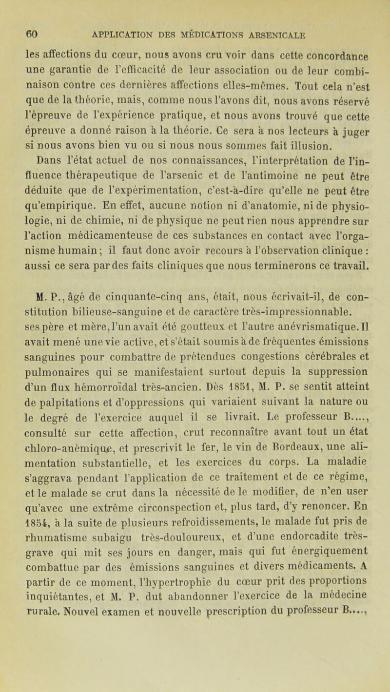 les affections du cœur, nous avons cru voir dans cette concordance une garantie de l’efficacité de leur association ou de leur combi- naison contre ces dernières affections elles-mêmes. Tout cela n’est que de la théorie, mais, comme nous l'avons dit, nous avons réservé l’épreuve de l’expérience pratique, et nous avons trouvé que cette épreuve a donné raison a la théorie. Ce sera a nos lecteurs à juger si nous avons bien vu ou si nous nous sommes fait illusion. Dans l’état actuel de nos connaissances, l’interprétation de l’in- fluence thérapeutique de l’arsenic et de l’antimoine ne peut être déduite que de l’expérimentation, c’est-a-dire qu’elle ne peut être qu’empirique. En effet, aucune notion ni d’anatomie, ni de physio- logie, ni de chimie, ni de physique ne peut rien nous apprendre sur l’action médicamenteuse de ces substances en contact avec l’orga- nisme humain; il faut donc avoir recours à l’observation clinique : aussi ce sera par des faits cliniques que nous terminerons ce travail. M. P., âgé de cinquante-cinq ans, était, nous écrivait-il, de con- stitution bilieuse-sanguine et de caractère très-impressionnable, ses père et mère, l’un avait été goutteux et l’autre anévrismatique. Il avait mené une vie active, et s’était soumis à de fréquentes émissions sanguines pour combattre de prétendues congestions cérébrales et pulmonaires qui se manifestaient surtout depuis la suppression d’un flux hémorroïdal très-ancien. Dès 1851, M. P. se sentit atteint de palpitations et d’oppressions qui variaient suivant la nature ou le degré de l’exercice auquel il se livrait. Le professeur B...., consulté sur cette affection, crut reconnaître avant tout un état chloro-anêmique, et prescrivit le fer, le vin de Bordeaux, une ali- mentation substantielle, et les exercices du corps. La maladie s’aggrava pendant l’application de ce traitement et de ce régime, et le malade se crut dans la nécessité de le modifier, de n’en user qu’avec une extrême circonspection et, plus tard, d’y renoncer. En 1854, a la suite de plusieurs refroidissements, le malade fut pris de rhumatisme subaigu très-douloureux, et d’une endorcadite très- grave qui mit ses jours en danger, mais qui fut énergiquement combattue par des émissions sanguines et divers médicaments. A partir de ce moment, l’hypertrophie du cœur prit des proportions inquiétantes, et M. P. dut abandonner l’exercice de la médecine rurale. Nouvel examen et nouvelle prescription du professeur B....,