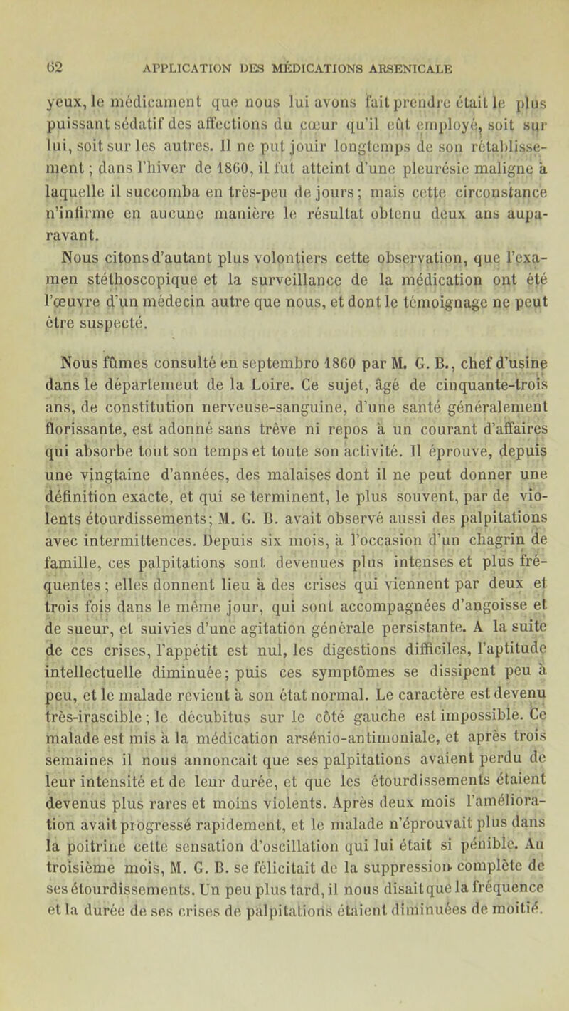 yeux, le médicament que nous lui avons fait prendre était le plus puissant sédatif des affections du cœur qu’il eut employé, soit sur lui, soit sur les autres. 11 ne put jouir longtemps de son rétablisse- ment ; dans l’hiver de 1860, il fut atteint d’une pleurésie maligne à laquelle il succomba en très-peu de jours; mais cette circonstance n’infirme en aucune manière le résultat obtenu deux ans aupa- ravant. Nous citons d’autant plus volontiers cette observation, que l’exa- men stéthoscopique et la surveillance de la médication ont été l’œuvre d’un médecin autre que nous, et dont le témoignage ne peut être suspecté. Nous fûmes consulté en septcmbro 1860 par M. G. B., chef d’usine dans le départemeut de la Loire. Ce sujet, âgé de cinquante-trois ans, de constitution nerveuse-sanguine, d’une santé généralement florissante, est adonné sans trêve ni repos a un courant d’affaires qui absorbe tout son temps et toute son activité. Il éprouve, depuis une vingtaine d’années, des malaises dont il ne peut donner une définition exacte, et qui se terminent, le plus souvent, par de vio- lents étourdissements; M. G. B. avait observé aussi des palpitations avec intermittences. Depuis six mois, à l’occasion d’un chagrin de famille, ces palpitations sont devenues plus intenses et plus fré- quentes ; elles donnent lieu à des crises qui viennent par deux et trois fois dans le même jour, qui sont accompagnées d’angoisse et de sueur, et suivies d’une agitation générale persistante. A la suite de ces crises, l’appétit est nul, les digestions difficiles, l’aptitude intellectuelle diminuée; puis ces symptômes se dissipent peu à peu, et le malade revient à son état normal. Le caractère est devenu très-irascible ; le décubitus sur le côté gauche est impossible. Ce malade est mis a la médication arsénio-antimoniale, et après trois semaines il nous annonçait que ses palpitations avaient perdu de leur intensité et de leur durée, et que les étourdissements étaient devenus plus rares et moins violents. Après deux mois l’améliora- tion avait progressé rapidement, et le malade n’éprouvait plus dans la poitrine cette sensation d’oscillation qui lui était si pénible. Au troisième mois, M. G. B. se félicitait de la suppression complète de ses étourdissements. Un peu plus tard, il nous disait que la fréquence et la durée de ses crises de palpitations étaient diminuées de moitié.