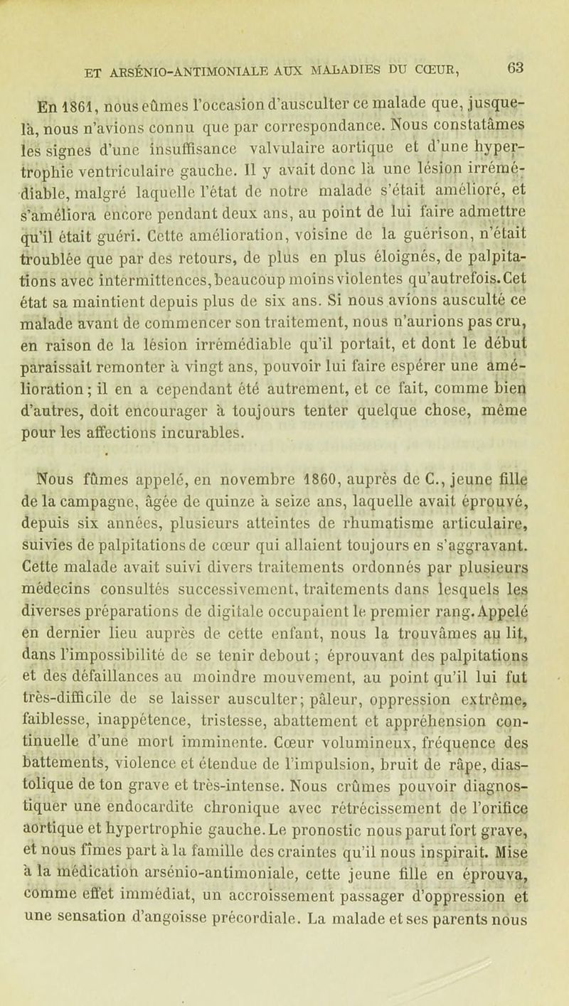En 1861, nous eûmes l’occasion d’ausculter ce malade que, jusque- là, nous n’avions connu que par correspondance. Nous constatâmes les signes d’une insuffisance valvulaire aortique et d’une hyper- trophie ventriculaire gauche. 11 y avait donc la une lésion irrémé- diable, malgré laquelle l’état de notre malade s’était amélioré, et s’améliora encore pendant deux ans, au point de lui faire admettre qu’il était guéri. Cette amélioration, voisine de la guérison, n’était troublée que par des retours, de plus en plus éloignés, de palpita- tions avec intermittences, beaucoup moins violentes qu’autrefois. Cet état sa maintient depuis plus de six ans. Si nous avions ausculté ce malade avant de commencer son traitement, nous n’aurions pas cru, en raison de la lésion irrémédiable qu’il portait, et dont le début paraissait remonter a vingt ans, pouvoir lui faire espérer une amé- lioration; il en a cependant été autrement, et ce fait, comme bien d’autres, doit encourager à toujours tenter quelque chose, même pour les affections incurables. Nous fûmes appelé, en novembre 1860, auprès de C., jeune fille de la campagne, âgée de quinze a seize ans, laquelle avait éprouvé, depuis six années, plusieurs atteintes de rhumatisme articulaire, suivies de palpitations de cœur qui allaient toujours en s’aggravant. Cette malade avait suivi divers traitements ordonnés par plusieurs médecins consultés successivement, traitements clans lesquels les diverses préparations de digitale occupaient le premier rang. Appelé en dernier lieu auprès de cette enfant, nous la trouvâmes au lit, dans l’impossibilité de se tenir debout ; éprouvant des palpitations et des défaillances au moindre mouvement, au point qu’il lui fut très-difficile de se laisser ausculter; pâleur, oppression extrême, faiblesse, inappétence, tristesse, abattement et appréhension con- tinuelle d’une mort imminente. Cœur volumineux, fréquence des battements, violence et élendue de l’impulsion, bruit de râpe, dias- tolique de ton grave et très-intense. Nous crûmes pouvoir diagnos- tiquer une endocardite chronique avec rétrécissement de l’orifice aortique et hypertrophie gauche. Le pronostic nous parut fort grave, et nous fîmes part a la famille des craintes qu’il nous inspirait. Mise â la médication arsénio-antimoniale, cette jeune fille en éprouva, comme effet immédiat, un accroissement passager d’oppression et une sensation d’angoisse précordiale. La malade et ses parents nous