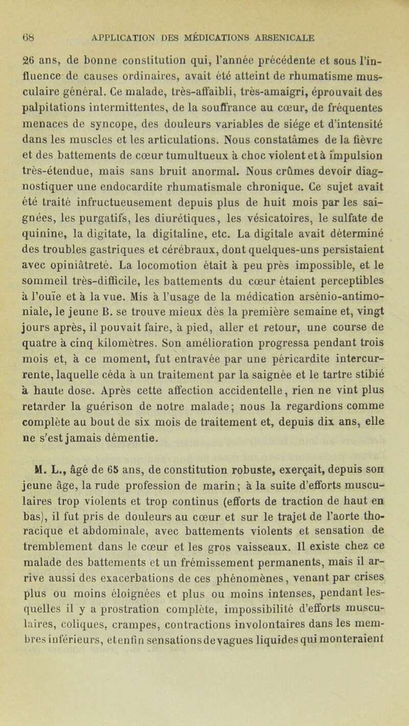 26 ans, de bonne constitution qui, l’année précédente et sous l’in- fluence de causes ordinaires, avait été atteint de rhumatisme mus- culaire général. Ce malade, très-affaibli, très-amaigri, éprouvait des palpitations intermittentes, de la souffrance au cœur, de fréquentes menaces de syncope, des douleurs variables de siège et d’intensité dans les muscles et les articulations. Nous constatâmes de la fièvre et des battements de cœur tumultueux â choc violent et à impulsion très-étendue, mais sans bruit anormal. Nous crûmes devoir diag- nostiquer une endocardite rhumatismale chronique. Ce sujet avait été traité infructueusement depuis plus de huit mois par les sai- gnées, les purgatifs, les diurétiques, les vésicatoires, le sulfate de quinine, la digitate, la digitaline, etc. La digitale avait déterminé des troubles gastriques et cérébraux, dont quelques-uns persistaient avec opiniâtreté. La locomotion était à peu près impossible, et le sommeil très-difficile, les battements du cœur étaient perceptibles à l’ouïe et à la vue. Mis a l’usage de la médication arsénio-antimo- niale, le jeune B. se trouve mieux dès la première semaine et, vingt jours après, il pouvait faire, â pied, aller et retour, une course de quatre â cinq kilomètres. Son amélioration progressa pendant trois mois et, a ce moment, fut entravée par une péricardite intercur- rente, laquelle céda à un traitement par la saignée et le tartre stibié à haute dose. Après cette affection accidentelle, rien ne vint plus retarder la guérison de notre malade; nous la regardions comme complète au bout de six mois de traitement et, depuis dix ans, elle ne s’est jamais démentie. M. L., âgé de 65 ans, de constitution robuste, exerçait, depuis son jeune âge, la rude profession de marin; à la suite d’efforts muscu- laires trop violents et trop continus (efforts de traction de haut en bas), il fut pris de douleurs au cœur et sur le trajet de l’aorte tho- racique et abdominale, avec battements violents et sensation de tremblement dans le cœur et les gros vaisseaux. 11 existe chez ce malade des battements et un frémissement permanents, mais il ar- rive aussi des exacerbations de ces phénomènes, venant par crises plus ou moins éloignées et plus ou moins intenses, pendant les- quelles il y a prostration complète, impossibilité d’efforts muscu- laires, coliques, crampes, contractions involontaires dans les mem- bres inférieurs, etenfin sensalionsdevagues liquides qui monteraient