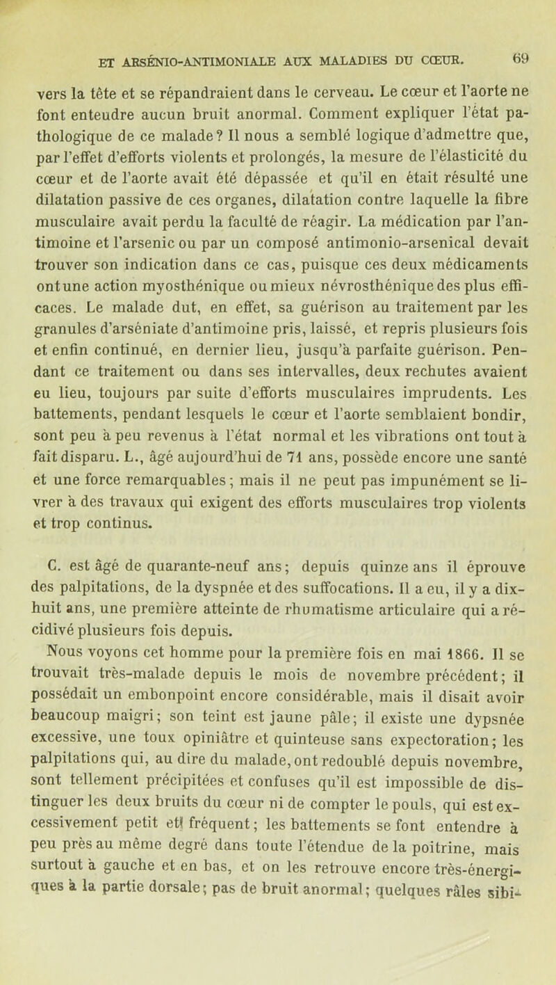 vers la tête et se répandraient dans le cerveau. Le cœur et l’aorte ne font enteudre aucun bruit anormal. Comment expliquer l’état pa- thologique de ce malade? Il nous a semblé logique d’admettre que, par l’effet d’efforts violents et prolongés, la mesure de l’élasticité du cœur et de l’aorte avait été dépassée et qu’il en était résulté une dilatation passive de ces organes, dilatation contre laquelle la fibre musculaire avait perdu la faculté de réagir. La médication par l’an- timoine et l’arsenic ou par un composé antimonio-arsenical devait trouver son indication dans ce cas, puisque ces deux médicaments ont une action myosthénique ou mieux névrosthénique des plus effi- caces. Le malade dut, en effet, sa guérison au traitement par les granules d’arséniate d’antimoine pris, laissé, et repris plusieurs fois et enfin continué, en dernier lieu, jusqu’à parfaite guérison. Pen- dant ce traitement ou dans ses intervalles, deux rechutes avaient eu lieu, toujours par suite d’efforts musculaires imprudents. Les battements, pendant lesquels le cœur et l’aorte semblaient bondir, sont peu à peu revenus à l’état normal et les vibrations ont tout à fait disparu. L., âgé aujourd’hui de 71 ans, possède encore une santé et une force remarquables ; mais il ne peut pas impunément se li- vrer à des travaux qui exigent des efforts musculaires trop violents et trop continus. C. est âgé de quarante-neuf ans; depuis quinze ans il éprouve des palpitations, de la dyspnée et des suffocations. Il a eu, il y a dix- huit ans, une première atteinte de rhumatisme articulaire qui a ré- cidivé plusieurs fois depuis. Nous voyons cet homme pour la première fois en mai 1866. Il se trouvait très-malade depuis le mois de novembre précédent ; il possédait un embonpoint encore considérable, mais il disait avoir beaucoup maigri; son teint est jaune pâle; il existe une dypsnée excessive, une toux opiniâtre et quinteuse sans expectoration; les palpitations qui, au dire du malade, ont redoublé depuis novembre, sont tellement précipitées et confuses qu’il est impossible de dis- tinguer les deux bruits du cœur ni de compter le pouls, qui est ex- cessivement petit et! fréquent; les battements se font entendre à peu près au même degré dans toute l’étendue delà poitrine, mais surtout à gauche et en bas, et on les retrouve encore très-énergi- ques a la partie dorsale; pas de bruit anormal; quelques râles sibi-