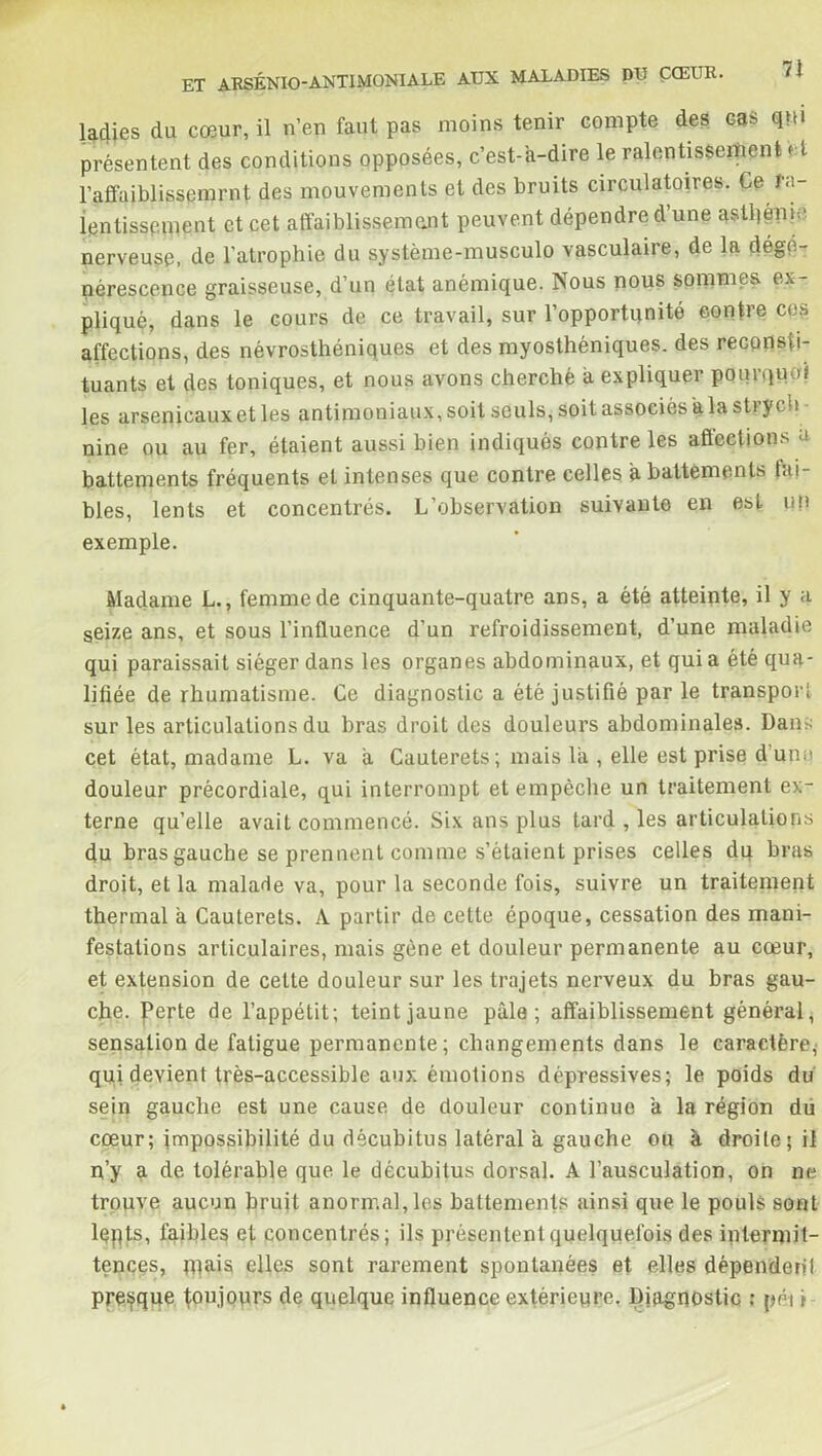 ladies du cœur, il n’en faut pas moins tenir compte des cas qm présentent des conditions opposées, c’est-à-dire le ralentissement et l’affaiblissemrnt des mouvements et des bruits circulatoires. Ce ra- lentissement et cet affaiblissement peuvent dépendre d’une asti)épie, nerveuse, de l’atrophie du système-musculo vasculaire, de la dégé- nérescence graisseuse, d’un état anémique. Nous nous sommes ex- pliqué, dans le cours de ce travail, sur l’opportunité contre cos affections, des névrosthéniques et des myosthéniques. des reconsti- tuants et des toniques, et nous avons cherché à expliquer pourquoi les arsenicaux et les antimoniaux, soit seuls, soit associés à la s ti y ch nine ou au fer, étaient aussi bien indiques contre les affections à battements fréquents et intenses que contre celles à battements bi- bles, lents et concentrés. L’observation suivante en est un exemple. Madame L., femme de cinquante-quatre ans, a été atteinte, il y a seize ans, et sous l’influence d’un refroidissement, d’une maladie qui paraissait siéger dans les organes abdominaux, et qui a été qua- lifiée de rhumatisme. Ce diagnostic a été justifié par le transport sur les articulations du hras droit des douleurs abdominales. Dans cet état, madame L. va à Cauterets ; mais là , elle est prise d unu douleur précordiale, qui interrompt et empêche un traitement ex- terne qu’elle avait commencé. Six ans plus tard , les articulations du bras gauche se prennent comme s’étaient prises celles dq bras droit, et la malade va, pour la seconde fois, suivre un traitement thermal à Cauterets. A partir de cette époque, cessation des mani- festations articulaires, mais gène et douleur permanente au cœur, et extension de cette douleur sur les trajets nerveux du bras gau- che. perte de l’appétit; teint jaune pâle; affaiblissement général, sensation de fatigue permanente; changements dans le caractère^ qui devient très-accessible aux émotions dépressives; le poids du sein gauche est une cause de douleur continue à la région du cœur; impossibilité du décubitus latéral à gauche ou à droite; il n’y a de tolérable que le décubitus dorsal. A l’ausculation, on ne trouve aucun bruit anormal, les battements ainsi que le pouls sont lqpts, faibles ef concentrés; ils présentent quelquefois des intermit- tences, mais elles sont rarement spontanées et elles dépendent