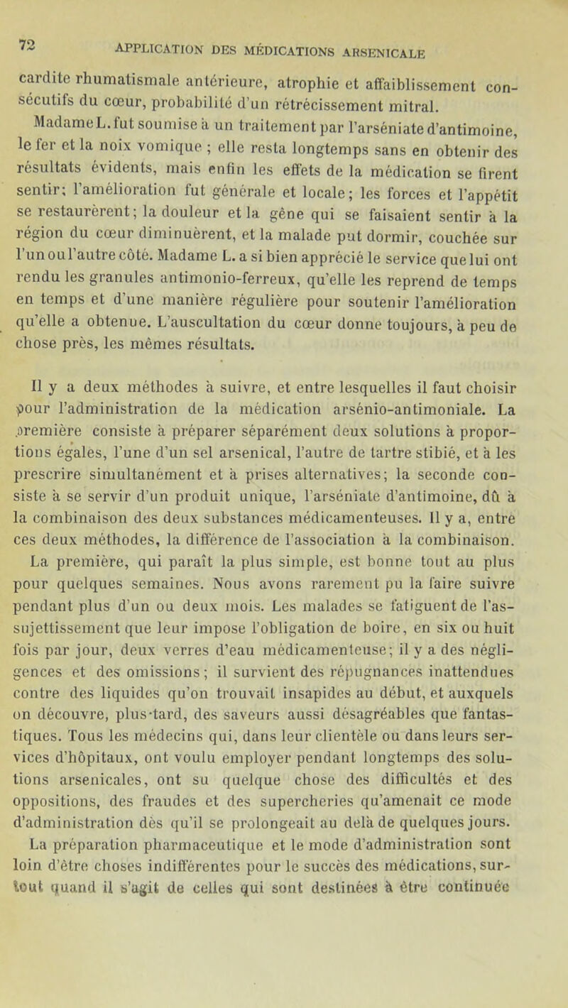 cardite rhumatismale antérieure, atrophie et affaiblissement con- sécutifs du cœur, probabilité d’un rétrécissement mitral. MadameL.lut soumise a un traitement par l’arséniate d’antimoine, le fer et la noix vomique ; elle resta longtemps sans en obtenir des résultats évidents, mais enfin les effets de la médication se firent sentir; l’amélioration fut générale et locale; les forces et l’appétit se restaurèrent; la douleur et la gêne qui se faisaient sentir à la région du cœur diminuèrent, et la malade put dormir, couchée sur l’unoul’autre côté. Madame L. a si bien apprécié le service quelui ont rendu les granules antimonio-ferreux, qu’elle les reprend de temps en temps et d’une manière régulière pour soutenir l’amélioration qu’elle a obtenue. L’auscultation du cœur donne toujours, à peu de chose près, les mêmes résultats. Il y a deux méthodes a suivre, et entre lesquelles il faut choisir pour l’administration de la médication arsénio-antimoniale. La .oremière consiste à préparer séparément deux solutions a propor- m » fions égales, l’une d’un sel arsenical, l’autre de tartre stibié, et à les prescrire simultanément et a prises alternatives; la seconde con- siste à se servir d’un produit unique, l’arséniate d’antimoine, dû à la combinaison des deux substances médicamenteuses. Il y a, entre ces deux méthodes, la différence de l’association a la combinaison. La première, qui paraît la plus simple, est bonne tout au plus pour quelques semaines. Nous avons rarement pu la faire suivre pendant plus d’un ou deux mois. Les malades se fatiguent de l’as- sujettissement que leur impose l’obligation de boire, en six ou huit fois par jour, deux verres d’eau médicamenteuse; il y a des négli- gences et des omissions ; il survient des répugnances inattendues contre des liquides qu’on trouvait insapides au début, et auxquels on découvre, plus-tard, des saveurs aussi désagréables que fantas- tiques. Tous les médecins qui, dans leur clientèle ou dans leurs ser- vices d’hôpitaux, ont voulu employer pendant longtemps des solu- tions arsenicales, ont su quelque chose des difficultés et des oppositions, des fraudes et des supercheries qu’amenait ce mode d’administration dès qu’il se prolongeait au delà de quelques jours. La préparation pharmaceutique et le mode d’administration sont loin d’être choses indifférentes pour le succès des médications, sur- tout quand il s’agit de celles qui sont destinées à être continuée