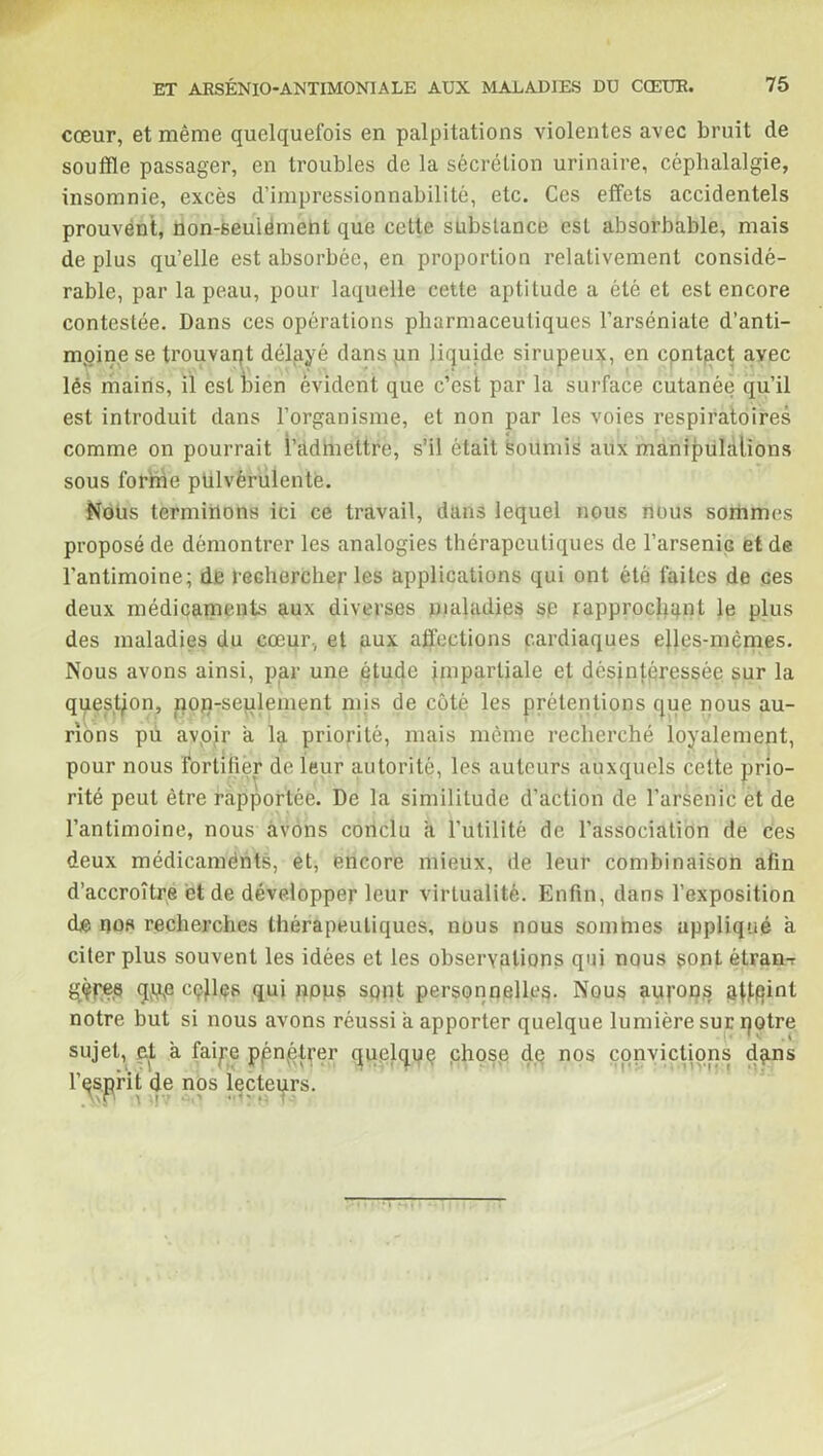 cœur, et même quelquefois en palpitations violentes avec bruit de souffle passager, en troubles de la sécrétion urinaire, céphalalgie, insomnie, excès d’impressionnabilité, etc. Ces effets accidentels prouvent, non-seuiémebt que cette substance est absorbable, mais de plus qu’elle est absorbée, en proportion relativement considé- rable, par la peau, pour laquelle cette aptitude a été et est encore contestée. Dans ces opérations pharmaceutiques l’arséniale d'anti- moine se trouvait délayé dans un liquide sirupeux, en cpntqct avec lés mains, il est bien évident que c’est par la surface cutanée qu’il est introduit dans l’organisme, et non par les voies respiratoires comme on pourrait l'admettre, s’il était soumis aux manipulations sous forme pulvérulente. Nous terminons ici ce travail, dans lequel nous nous sommes proposé de démontrer les analogies thérapeutiques de l’arseniG et de l’antimoine; de rechercher les applications qui ont été faites de ces deux médicaments aux diverses maladies sp rapprochent le plus des maladies du cœur., et aux affections cardiaques elles-mêmes. Nous avons ainsi, par une étude impartiale et désintéressée sur la question, nop-seulement mis de côté les prétentions que nous au- rions pu avoir a la priorité, mais même recherché loyalement, pour nous fortifier de leur autorité, les auteurs auxquels cette prio- rité peut être rapportée. De la similitude d’action de l’arsenic et de l’antimoine, nous avons conclu a l’utilité de l’association de ces deux médicaménts, et, encore mieux, de leur combinaison afin d’accroître et de développer leur virtualité. Enfin, dans l’exposition de nos recherches thérapeutiques, nous nous sommes appliqué a citer plus souvent les idées et les observations qui nous sont étran-r gèpee qqg cçjles qui nous sont personnelles. Nous aurons ôffqint notre but si nous avons réussi a apporter quelque lumière sur qotre sujet, et à faipe ppnvétrer quelque chose de nos eonvietions dans l’esprit de nos lecteurs.