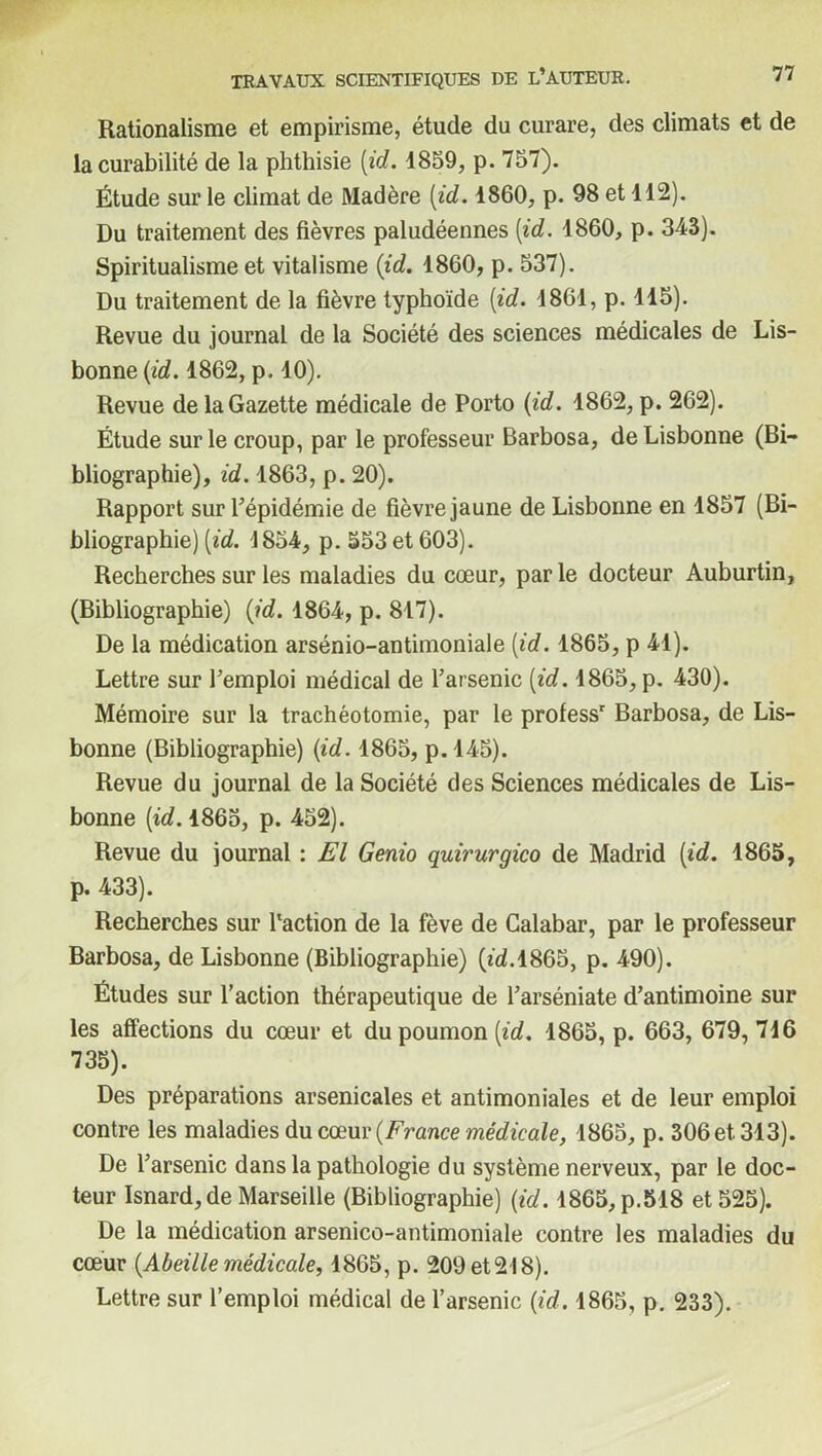 Rationalisme et empirisme, étude du curare, des climats et de la curabilité de la phthisie (id. 1859, p. 757). Étude sur le climat de Madère (id. 1860, p. 98 et 112). Du traitement des fièvres paludéennes (id. 1860, p. 343). Spiritualisme et vitalisme (id. 1860, p. 537). Du traitement de la fièvre typhoïde (id. 1861, p. 115). Revue du journal de la Société des sciences médicales de Lis- bonne (id. 1862, p. 10). Revue de la Gazette médicale de Porto (id. 1862, p. 262). Étude sur le croup, par le professeur Barbosa, de Lisbonne (Bi- bliographie), id. 1863, p. 20). Rapport sur l’épidémie de fièvre jaune de Lisbonne en 1857 (Bi- bliographie) (id. 1854, p. 553 et 603). Recherches sur les maladies du cœur, parle docteur Auburtin, (Bibliographie) (id. 1864, p. 817). De la médication arsénio-antimoniale (id. 1865, p 41). Lettre sur l’emploi médical de l’arsenic (id. 1865, p. 430). Mémoire sur la trachéotomie, par le professr Barbosa, de Lis- bonne (Bibliographie) (id. 1865, p.145). Revue du journal de la Société des Sciences médicales de Lis- bonne (id. 1865, p. 452). Revue du journal : El Genio quirurgico de Madrid (id. 1865, p. 433). Recherches sur l'action de la fève de Calabar, par le professeur Barbosa, de Lisbonne (Bibliographie) (td.1865, p. 490). Études sur l’action thérapeutique de l’arséniate d’antimoine sur les affections du cœur et du poumon (id. 1865, p. 663, 679, 716 735). Des préparations arsenicales et antimoniales et de leur emploi contre les maladies du cœur (France médicale, 1865, p. 306 et 313). De l’arsenic dans la pathologie du système nerveux, par le doc- teur Isnard, de Marseille (Bibliographie) (id. 1865,p.518 et 525). De la médication arsenico-antimoniale contre les maladies du cœur (Abeille médicale, 1865, p. 209 et 218). Lettre sur l’emploi médical de l’arsenic (id. 1865, p. 233).