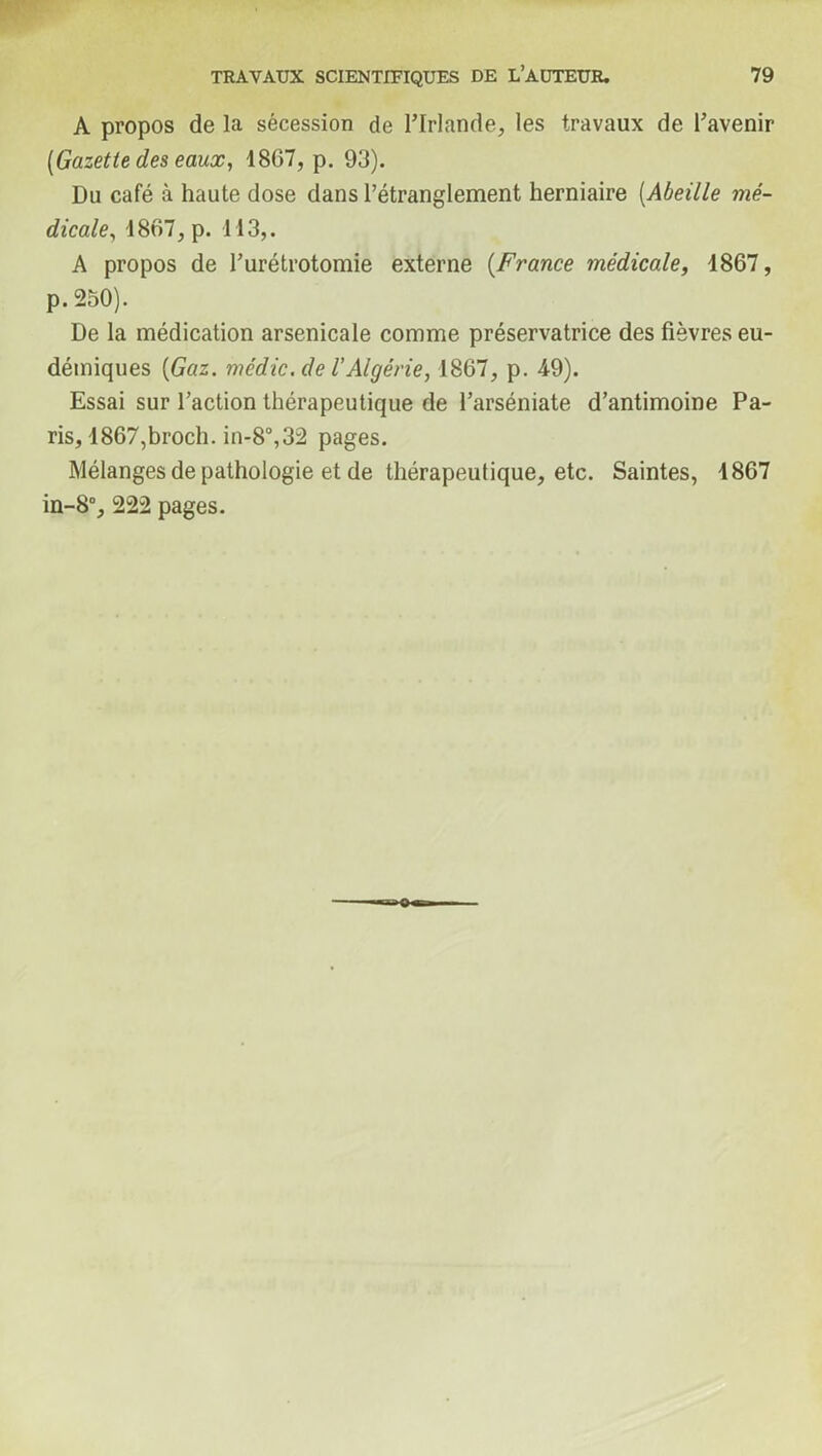 A propos de la sécession de l’Irlande, les travaux de l’avenir [Gazette des eaux, 1867, p. 93). Du café à haute dose dans l’étranglement herniaire (Abeille mé- dicale, 1867, p. 113,. A propos de l’urétrotomie externe (France médicale, 1867, p. 250). De la médication arsenicale comme préservatrice des fièvres eu- démiques [Gaz. médic. de l'Algérie, 1867, p. 49). Essai sur l’action thérapeutique de l’arséniate d’antimoine Pa- ris, 1867,broch. in-8°,32 pages. Mélanges de pathologie et de thérapeutique, etc. Saintes, 1867 in-8°, 222 pages.