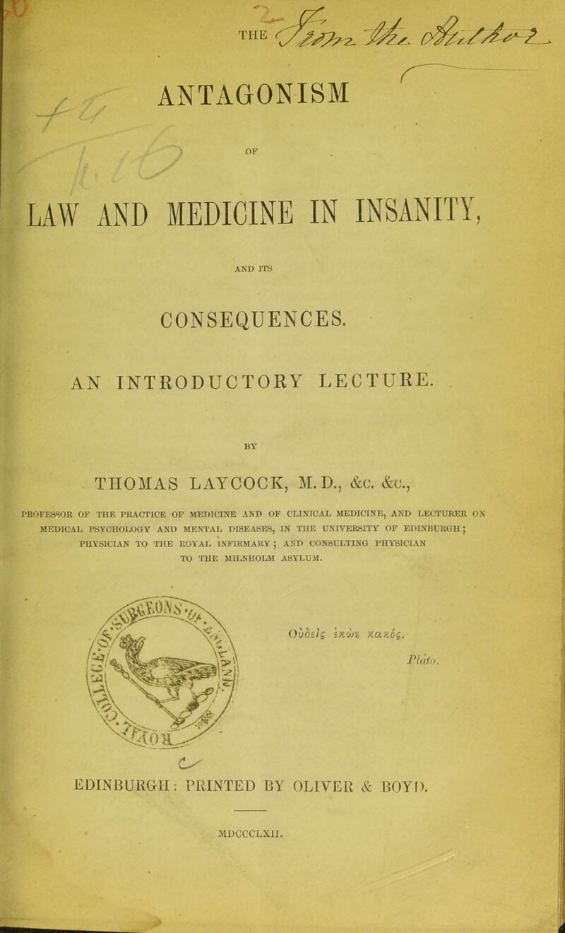 y THE ryjyp^ JMu, ANTAGONISM OF LAW AND MEDICINE IN INSANITY AND ITS CONSEQUENCES. AN INTRODUCTORY LECTURE. MY THOMAS LAYCOCK, M.D., &c. &u., PROFESSOR OF TIIE PRACTICE OF MEDICINE AND OF CLINICAL MEDICINE, AND LECTURER ON MEDICAL PSYCHOLOGY AND MENTAL DISEASES, IN TI1F. UNIVERSITY OF EDINBURGH; PHYSICIAN TO THE ROYAL INFIRMARY ; AND CONSULTING PHYSICIAN TO THE M1LNHOLM ASYLUM. Oiios/'g 2X6014 xaicos. Plato. EDINBURGH: PRINTED BY OLIVER & BOYD. MDCCCLXII.