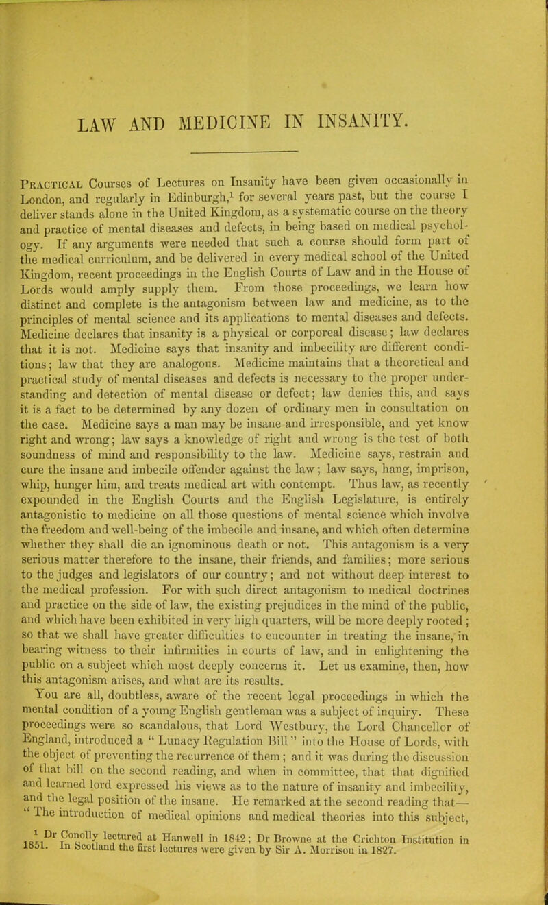 Practical Courses of Lectures on Insanity have been given occasionally in London, and regularly in Edinburgh,1 for several years past, but the course I deliver stands alone in the United Kingdom, as a systematic course on the tlieoiy and practice of mental diseases and defects, in being based on medical psychol- ogy. If any arguments were needed that such a course should form part ot the medical curriculum, and be delivered in every medical school of the United Kingdom, recent proceedings in the English Courts of Law and in the House ot Lords would amply supply them. From those proceedings, we learn how distinct and complete is the antagonism between law and medicine, as to the principles of mental science and its applications to mental diseases and defects. Medicine declares that insanity is a physical or corporeal disease; law declares that it is not. Medicine says that insanity and imbecility are different condi- tions ; law that they are analogous. Medicine maintains that a theoretical and practical study of mental diseases and defects is necessary to the proper under- standing and detection of mental disease or defect; law denies this, and says it is a fact to be determined by any dozen of ordinary men in consultation on the case. Medicine says a man may be insane and irresponsible, and yet know right and wrong; law says a knowledge of right and wrong is the test of both soundness of mind and responsibility to the law. Medicine says, restrain and cure the insane and imbecile offender against the law; law says, hang, imprison, whip, hunger him, and treats medical art with contempt. Thus law, as recently expounded in the English Courts and the English Legislature, is entirely antagonistic to medicine on all those questions of mental science which involve the freedom and well-being of the imbecile and insane, and which often determine whether they shall die an ignominous death or not. This antagonism is a very serious matter therefore to the insane, their friends, and families; more serious to the judges and legislators of our country; and not without deep interest to the medical profession. For with such direct antagonism to medical doctrines and practice on the side of law, the existing prejudices in the mind of the public, and which have been exhibited in very high quarters, will be more deeply rooted ; so that we shall have greater difficulties to encounter in treating the insane, in bearing witness to their infirmities in courts of law, and in enlightening the public on a subject which most deeply concerns it. Let us examine, then, how this antagonism arises, and what are its results. You are all, doubtless, aware of the recent legal proceedings in which the mental condition of a young English gentleman was a subject of inquiry. These proceedings were so scandalous, that Lord Westbury, the Lord Chancellor of England, introduced a “ Lunacy Regulation Bill” into the House of Lords, with the object of preventing the recurrence of them; and it was during the discussion ot that bill on the second reading, and when in committee, that that dignified and learned lord expressed his views as to the nature of insanity and imbecility, and the legal position of the insane. He remarked at the second reading that— I he introduction of medical opinions and medical theories into this subject, lectured at Hanwell in 1842; Dr Browne at the Crichton Institution in loot, in Scotland the first lectures were given by Sir A. Morrison in 1827.