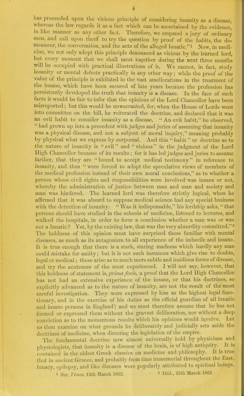 lias proceeded upon the vicious principle of considering insanity as a disease, whereas the law regards it as a fact, which can be ascertained by the evidence, in like manner as any other fact. .Therefore, we empanel a jury of ordinary men, and call upon them' to try the question by proof of the habits, the de- meanoiu, the conversation, and the acts of the alleged lunatic.”1 Now, in medi- cine, we not only adopt this principle denounced as vicious by the learned lord, but every moment that we shall meet together during the next three months will be occupied with practical illustrations of it. We cannot, in fact, study insanity or mental defects practically in any other way; while the proof of the value of the principle is exhibited in the vast ameliorations in the treatment of the insane, which have been secured of late years because the profession has persistently developed the truth that insanity is a disease. In the face of such facts it would be fair to infer that the opinions of the Lord Chancellor have been misreported; but this would be unwarranted, for, when the House of Lords went into committee on the bill, he reiterated the doctrine, and declared that it was an evil habit to consider insanity as a disease. “ An evil habit,” he observed, “ had grown up into a precedent with judges and juries of assuming that insanity was a physical disease, and not a subject of moral inquiry,” meaning probably by physical what we express by corporeal. And this “ habit ” or doctrine as to the nature of insanity is “ evil ” and “ vicious ” in the judgment of the Lord High Chancellor because of its results; for it has led judges and juries to assume farther, that they are “bound to accept medical testimony” in reference to insanity, and thus “ were forced to adopt the speculative views of members of the medical profession instead of their own moral conclusions,” as to whether a person whose civil rights and responsibilities were involved was insane or not, whereby the administration of justice between man and man and society and man was hindered. The learned lord was therefore strictly logical, when he affirmed that it was absurd to suppose medical science had any special business with the detection of insanity. “ Was it indispensable,” his lordship asks, “ that persons should have studied in the schools of medicine, listened to lectures, and walked the hospitals, in order to form a conclusion whether a man was or was not a lunatic ? Yet, by the existing law, that was the very absurdity committed.”2 The boldness of this opinion must have surprised those familiar with mental diseases, as much as its antagonism to all experience of the imbecile and insane. It is true enough that there is a stark, staring madness which hardly any man could mistake for sanity; but it is not such instances which give rise to doubts, legal or medical; these arise as to much more subtle and insidious forms of disease, and try the acuteness of the most experienced. I will not say, however, that this boldness of statement is, prirna facie, a proof that the Lord High Chancellor lias not had an extensive experience of the insane, or that his doctrines, so explicitly advanced as to the nature of insanity, are not the result of the most careful investigation. They were expressed by him as the highest legal func- tionary, and in the exercise of his duties as the official guardian of all lunatic and insane persons in England', and we must therefore assume that he has uot formed or expressed them without the gravest deliberation, nor without a deep conviction as to the momentous results which his opinions would involve. Let us then examine on what grounds he deliberately and judicially sets aside the doctrines of medicine, when directing the legislation of the empire. The fundamental doctrine now almost universally held by physicians and physiologists, that insanity is a disease of the brain, is of high antiquity.. It is contained in the oldest Greek classics on medicine and philosophy. It is true that in ancient Greece, and probably from time immemorial throughout the East, lunacy, epilepsy, and like diseases were popularly attributed to spiritual beings, i Sue.Times, 12th March 1802. 2 Ibid., 25th March 1862.