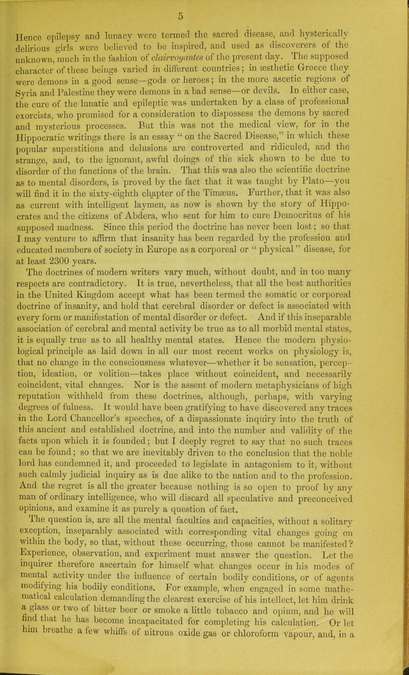 Hence epilepsy and lunacy were termed the sacred disease, and hysterically delirious girls were believed to bo inspired, and used as discoverers of the unknown, much in the fashion of clairvoyantes of the present day. The supposed character of these beings varied in different countries; in aesthetic Greece they were demons in a good sense—gods or heroes; in the more ascetic regions ot Syria and Palestine they were demons in a bad sense—or devils. In either case, the cure of the lunatic and epileptic was undertaken by a class of professional exorcists, who promised for a consideration to dispossess the demons by sacred and mysterious processes. But this was not the medical view, for in the Hippocratic writings there is an essay “ on the Sacred Disease,” in which these popular superstitions and delusions are controverted and ridiculed, and the strange, and, to the ignorant, awful doings of the sick shown to be due to disorder of the functions of the brain. That this was also the scientific doctrine as to mental disorders, is proved by the fact that it was taught by Plato—you will find it in the sixty-eighth chapter of the Timseus. Further, that it was also as current with intelligent laymen, as now is shown by the story of Hippo- crates and the citizens of Abdera, who sent for him to cure Democritus of his supposed madness. Since this period the doctrine has never been lost; so that. I may venture to affirm that insanity has been regarded by the profession and educated members of society in Europe as a corporeal or “ physical” disease, for at least 2300 years. The doctrines of modern winters vary much, without doubt, and in too many respects are contradictory. It is true, nevertheless, that all the best authorities in the United Kingdom accept what has been termed the somatic or corporeal doctrine of insanity, and hold that cerebral disorder or defect is associated with every form or manifestation of mental disorder or defect. And if this inseparable association of cerebral and mental activity be true as to all morbid mental states, it is equally true as to all healthy mental states. Hence the modern physio- logical principle as laid down in all our most recent works on physiology is, that no change in the consciousness whatever—whether it be sensation, percep- tion, ideation, or volition—takes place without coincident, and necessarily coincident, vital changes. Nor is the assent of modern metaphysicians of high reputation withheld from these doctrines, although, perhaps, with varying degrees of fulness. It would have been gratifying to have discovered any traces in the Lord Chancellor’s speeches, of a dispassionate inquiry into the truth of this ancient and established doctrine, and into the number and validity of the facts upon which it is founded; but I deeply regret to say that no such traces can be found; so that we are inevitably driven to the conclusion that the noble lord has condemned it, and proceeded to legislate in antagonism to it, without such calmly judicial inquiry as is due alike to the nation and to the profession. And the regret is all the greater because nothing is so open to proof by any man ot ordinary intelligence, who will discard all speculative and preconceived opinions, and examine it as purely a question of fact. The question is, are all the mental faculties and capacities, without a solitary exception, inseparably associated with corresponding vital changes going on within the body, so that, without these occurring, those cannot be manifested? Experience, observation, and experiment must answer the question. Let the inquirer therefore ascertain for himself what changes occur in his modes of mental activity under the influence of certain bodily conditions, or of agents modifying his bodily conditions. For example, when engaged in some mathe- matical calculation demanding the clearest exercise of his intellect, let him drink a glass or two ol bitter beer or smoke a little tobacco and opium, and he will nd that he has become incapacitated for completing his calculation. Or let him breathe a few whiffs of nitrous oxide gas or chloroform vapour, and, in a