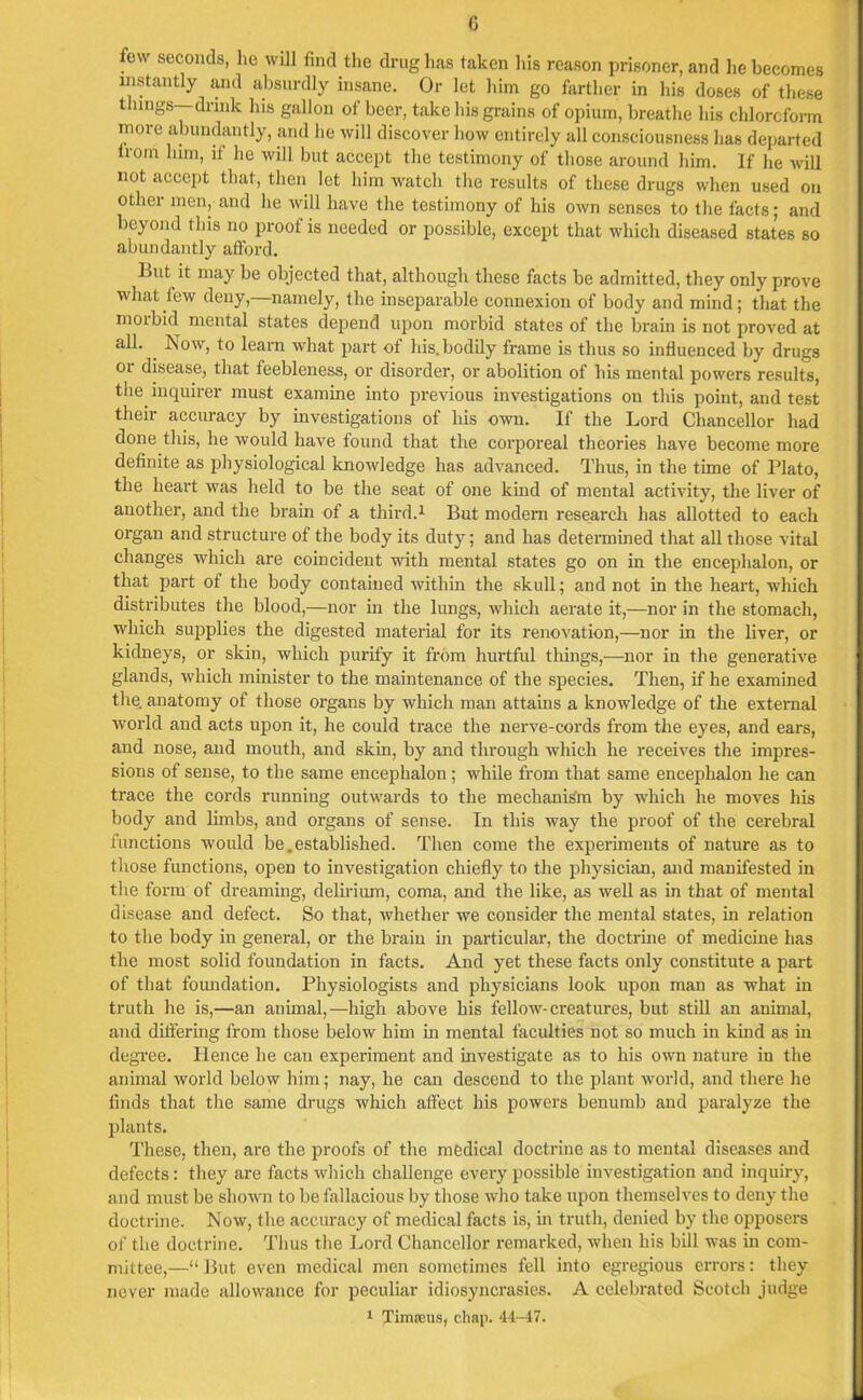 few seconds, lie will find the drug has taken his reason prisoner, and he becomes instantly and absurdly insane. Or let him go farther in his doses of these things—drink Ins gallon of beer, take his grains of opium, breathe his chloroform more abundantly, and he will discover how entirely all consciousness has departed trom him, if lie will but accept the testimony of those around him. If he will not accept that, then let him watch the results of these drugs when used on other men, and lie will have the testimony of his own senses to the facts; and beyond this no proof is needed or possible, except that which diseased states so abundantly afford. But it may be objected that, although these facts be admitted, they only prove what few deny,—namely, the inseparable connexion of body and mind; that the morbid mental states depend upon morbid states of the brain is not proved at all. Now, to learn what part of his. bodily frame is thus so influenced by drugs or disease, that feebleness, or disorder, or abolition of his mental powers results, the inquirer must examine into previous investigations on this point, and test their accuracy by investigations of his own. If the Lord Chancellor had done this, he would have found that the corporeal theories have become more definite as physiological knowledge has advanced. Thus, in the time of Plato, the heart was held to be the seat of one kind of mental activity, the liver of another, and the brain of a third.1 But modem research has allotted to each organ and structure of the body its duty; and has determined that all those vital changes which are coincident with mental states go on in the encephalon, or that part of the body contained within the skull; and not in the heart, which distributes the blood,—nor in the lungs, which aerate it,—nor in the stomach, which supplies the digested material for its renovation,—nor in the liver, or kidneys, or skin, which purify it from hurtful things,—nor in the generative glands, which minister to the maintenance of the species. Then, if he examined the. anatomy of those organs by which man attains a knowledge of the external world and acts upon it, he could trace the nerve-cords from the eyes, and ears, and nose, and mouth, and skin, by and through which he receives the impres- sions of sense, to the same encephalon; while from that same encephalon he can trace the cords running outwards to the mechanism by which he moves his body and limbs, and organs of sense. In this way the proof of the cerebral functions would be.established. Then come the experiments of nature as to those functions, open to investigation chiefly to the physician, and manifested in the form of dreaming, delirium, coma, and the like, as well as in that of mental disease and defect. So that, whether we consider the mental states, in relation to the body in general, or the bi'ain in particular, the doctrine of medicine has the most solid foundation in facts. And yet these facts only constitute a part of that foundation. Physiologists and physicians look upon man as what in truth he is,—an animal,—high above his fellow-creatures, but still an animal, and differing from those below him in mental faculties not so much in kind as in degree. Hence he can experiment and investigate as to his own nature in the animal world below him; nay, he can descend to the plant world, and there he finds that the same drugs which affect his powers benumb and paralyze the plants. These, then, are the proofs of the medical doctrine as to mental diseases and defects: they are facts which challenge every possible investigation and inquiry, and must be shown to be fallacious by those who take upon themselves to deny the doctrine. Now, the accuracy of medical facts is, in truth, denied by the opposers of the doctrine. Thus the Lord Chancellor remarked, when his bill was in com- mittee,—“But even medical men sometimes fell into egregious errors: they never made allowance for peculiar idiosyncrasies. A celebrated Scotch judge 1 Timseus, chap. 41-47.