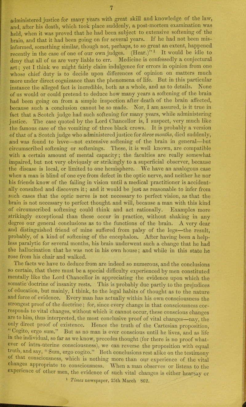 administered justice for many years with great skill and knowledge of the law, and, after his death, which took place suddenly, a. post-mortem examination was held, when it was proved that he had been subject to extensive softening of the brain, and that it had been going on for several years. If he had not been mis- informed, something similar, though not, perhaps, to so great an extent, happened recently in the case of one of our own judges. (Hear.)”1 It would be idle to deny that all of us are very liable to err. Medicine is confessedly a conjectural art; yet I think we might fairly claim indulgence for errors in opinion from one whose chief duty is to decide upon differences of opinion on matters much more under direct cognizance than the phenomena of life. But in this particular instance the alleged fact is incredible, both as a whole, and as to details. None of us would or could pretend to deduce how many years a softening of the brain had been going on from a simple inspection after death of the brain affected, because such a conclusion cannot be so made. Nor, I am assured, is it true in fact that a Scotch judge had such softening for many years, while administering justice. The case quoted by the Lord Chancellor is, I suspect, very much like the famous case of the vomiting of three black crows. It is probably a version of that of a Scotch judge who administered justice for three months, died suddenly, and was found to have—not extensive softening of the brain in general—but circumscribed softening or softenings. These, it is well known, are compatible with a certain amount of mental capacity; the faculties are really somewhat impaired, but not very obviously or strikingly to a superficial observer, because the disease is local, or limited to one hemisphere. We have an analogous case when a man is blind of one eye from defect in the optic nerve, and neither he nor his friends know of the failing in vision until a medical practitioner is accident- ally consulted and discovers it; and it would be just as reasonable to infer from such cases that the optic nerve is not necessary to perfect vision, as that the brain is not necessary to perfect thought and will, because a man with this kind of circumscribed softening could think and act rationally. Examples more strikingly exceptional than these occur in practice, without shaking in any degree our general conclusions as to the functions of the brain. A very dear and distinguished friend of mine suffered from palsy of the legs—the result, probably, of a kind of softening of the encephalon. After having been a help- less paralytic for several months, his brain underwent such a change that he had the hallucination that he was not in his own house; and while in this state he rose from his chair and walked. The facts we have to deduce from are indeed so numerous, and the conclusions so certain, that there must be a special difficulty experienced by men constituted mentally like the Lord Chancellor in appreciating the evidence upon which the somatic doctrine of insanity rests. This is probably due partly to the prejudices of education, but mainly, I think, to the legal habits of thought as to the nature and force of evidence. Every man has actually within his own consciousness the strongest proof of the doctrine; for, since every change in that consciousness cor- responds to vital changes, without which it cannot occur, these conscious changes are to him, thus interpreted, the most conclusive proof of vital changes—nay, the only direct proof of existence. Hence the truth of the Cartesian proposition, “ Cogito, ergo sum.” But as no man is ever conscious until he lives, and as life in the individual, so far as we know, precedes thought (for there is no proof what- ever of intra-uterine consciousness), we can reverse the proposition with equal tiuth, and say, “ Sum, ergo cogito.” Both conclusions rest alike on the testimony ot that consciousness, which is nothing more than our experience of the vital changes appropriate to consciousness. When a man observes or listens to the experience of other men, the evidence of such vital changes is either hearsay or 1 Times newspaper, 25th March 862.