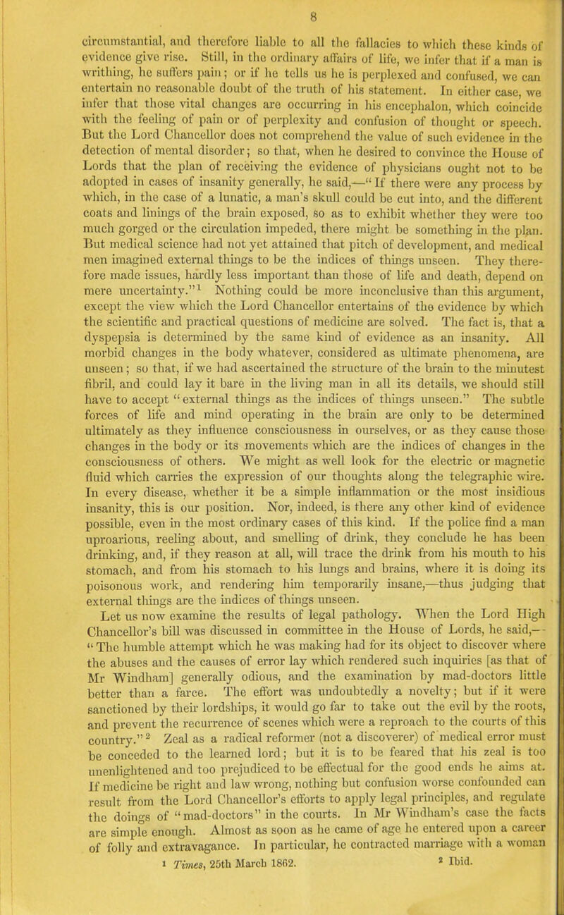 circumstantial, and therefore liable to all the fallacies to which these kinds of evidence give lise. Still, in the ordinary affairs of life, we infer that if a man is writhing, he suffers pain; or if he tells us lie is perplexed and confused, we can entertain no reasonable doubt of the truth of his statement. In either case, we infer that those vital changes are occurring in his encephalon, which coincide with the feeling of pain or of perplexity and confusion of thought or speech. But the Lord Chancellor does not comprehend the value of such evidence in the detection of mental disorder; so that, when he desired to convince the House of Lords that the plan of receiving the evidence of physicians ought not to be adopted in cases of insanity generally, he said,—“ If there were any process by which, in the case of a lunatic, a man’s skull could be cut into, and the different coats and linings of the brain exposed, so as to exhibit whether they were too much gorged or the circulation impeded, there might be something in the plan. But medical science had not yet attained that pitch of development, and medical men imagined external things to be the indices of things unseen. They there- fore made issues, hardly less important than those of life and death, depend on mere uncertainty.”1 Nothing could be more inconclusive than this argument, except the view which the Lord Chancellor entertains of the evidence by which the scientific and practical questions of medicine are solved. The fact is, that a dyspepsia is determined by the same kind of evidence as an insanity. All morbid changes in the body whatever, considered as ultimate phenomena, are unseen; so that, if we had ascertained the structure of the brain to the minutest fibril, and could lay it bare in the living man in all its details, we should still have to accept “external things as the indices of things unseen.” The subtle forces of life and mind operating in the brain are only to be determined ultimately as they influence consciousness in ourselves, or as they cause those changes in the body or its movements which are the indices of changes in the consciousness of others. We might as well look for the electric or magnetic fluid which carries the expression of our thoughts along the telegraphic wire. In every disease, whether it be a simple inflammation or the most insidious insanity, this is our position. Nor, indeed, is there any other kind of evidence possible, even in the most ordinary cases of this kind. If the police find a man uproarious, reeling about, and smelling of drink, they conclude he has been drinking, and, if they reason at all, will trace the drink from his mouth to his stomach, and from his stomach to his lungs and brains, where it is doing its poisonous work, and rendering him temporarily insane,—thus judging that external things are the indices of things unseen. Let us now examine the results of legal pathology. When the Lord High Chancellor’s bill was discussed in committee in the House of Lords, he said,- - “The humble attempt which he was making had for its object to discover where the abuses and the causes of error lay which rendered such inquiries [as that of Mr Windham] generally odious, and the examination by mad-doctors little better than a farce. The effort was undoubtedly a novelty; but if it were sanctioned by their lordships, it would go far to take out the evil by the roots, and prevent the recurrence of scenes which were a reproach to the courts of this country.”2 Zeal as a radical reformer (not a discoverer) of medical error must be conceded to the learned lord; but it is to be feared that his zeal is too unenlightened and too prejudiced to be effectual for the good ends he aims at. If medicine be right and law wrong, nothing but confusion worse confounded can result from the Lord Chancellor’s efforts to apply legal principles, and regulate the doings of “mad-doctors” in the courts. In Mr Windham’s case the facts are simple enough. Almost as soon as he came of age lie entered upon a career of folly and extravagance. In particular, lie contracted marriage with a woman i Times, 25tli March 1862. * Ibid-