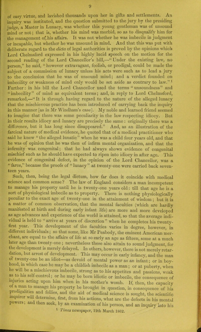 of easy virtue, and lavished thousands upon her in gifts and settlements. An inquiry was instituted, and the question submitted to the jury by the presiding judge, a Master in Lunacy, was whether this young gentleman was of unsound mind or not; that is, whether his mind was morbid, so as to disqualify him for the management of.his aifairs. It was not whether he was imbecile in judgment or incapable, but whether he was unsound in mind. And that this was put with deliberate regard to the dicta of legal authorities is proved by the opinions which Lord Chelmsford expressed in his highly lucid speech on the motion for the second reading of the Lord Chancellor’s bill,—“Under the existing law, no person,” he said, “ however extravagant, foolish, or prodigal, could be made the subject of a commission of lunacy unless his acts were such as to lead a jury to the conclusion that he was of unsound mind; and a verdict founded on imbecility or weakness of mind only would be set aside as contrary to law.”1 Further: in his bill the Lord Chancellor used the terms “unsoundness” and “imbecility” of mind as equivalent terms; and, in reply to Lord Chelmsford, remarked,—“ It is through having regard to the nature of the alleged lunacy that the mischievous practice lias been introduced of carrying back the inquiry in this manner [as in Mr Windham’s case]. My noble and learned friend seemed to imagine that there was some peculiarity in the law respecting idiocy. But in their results idiocy and lunacy are precisely the same : originally there wras a difference, but it has long since disappeared.” And, as an illustration of the farcical nature of medical evidence, he quoted that of a medical practitioner who said he knew “the alleged lunatic” when lie was a child four years old, and that he was of opinion that he was then of infirm mental organization, and that the infirmity was congenital; that he had always shown evidence of congenital mischief such as he should have expected to ripen into idiocy in after age. This evidence of congenital defect, in the opinion of the Lord Chancellor, was a “farce,” because the proofs of “lunacy” at twenty-one were carried back seven- teen years. Such, then, being the legal dictum, how far does it coincide with medical science and common sense ? The law of England considers a man incompetent to manage his property until he is twenty-one years old: till that age he is a sort of physiological imbecile as to property. There is nothing physiologically peculiar to the exact age of twenty-one in the attainment of wisdom ; but it is a matter of common observation, that the mental faculties (which are hardly manifested at birth and during early infant life) are more and more developed as age advances and experience of the world is attained, so that the average indi- vidual is held to “arrive at years of discretion” when he completes his twenty- fiist yeai. Uiis development of the faculties varies in degree, however, in diffeient individuals; so that some, like Mr Peabody, the eminent American mer- chant, are equal to the affairs of life at so early an age as fifteen, some at a much later age than twenty-one ; nevertheless these also attain to sound judgment, for the development is merely delayed. In others, however, there is not merely retar- dation, but arrest of development. This may occur in early infancy, and the man of twenty-one be an idiot—as devoid of mental power as an infant; or in boy- hood, in which case he may be a childish imbecile as a man; or at puberty, when he will be a mischievous imbecile, strong as to his appetites and passions, weak as to.his self-control; or he may be born idiotic or imbecile, the consequence of injuries acting upon him when in his mother’s womb. If, then, the capacity of a man to manage his property be brought in question, in consequence of his pro iga ffies and follies, and the aid of medical science is sought, the scientific inquirer will determine, first, from his actions, what are the defects in his mental powers; and then seek, by an examination of his person, and an inquiry into his 1 Times newspaper, 12th March 18G2.