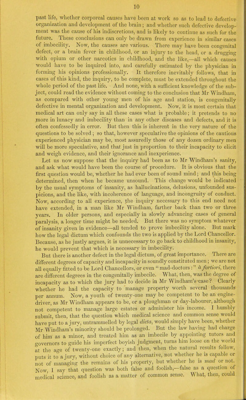 past life, whether corporeal causes have been at work so as to lead to defective organization and development of the brain; and whether such defective develop- ment was the cause of his indiscretions, and is likely to continue as such for the future. These conclusions can only be drawn from experience in similar cases of imbecility. Now, the causes are various. There may have been congenital defect, or a brain fever in childhood, or an injury to the head, or a drugging with opium or other narcotics in childhood, and the like,—all which causes would have to be inquired into, and carefully estimated by the physician in forming his opinions professionally. It therefore inevitably follows, that in cases of this kind, the inquiry, to be complete, must be extended throughout the whole period of the past life. And none, with a sufficient knowledge of the sub- ject, could read the evidence without coming to the conclusion that Mr Windham, as compared with other young men of his age and station, is congenitally defective in mental organization and development. Now, it is most certain that medical art can only say in all these cases what is probable; it pretends to no more in lunacy and imbecility than in any other diseases and defects, and it is often confessedly in error. But then this is inherent in the very nature of the questions to be solved; so that, however speculative the opinions of the cautious experienced physician may be, most assuredly those of any dozen ordinary men will be more speculative, and that just in proportion to their incapacity to elicit and weigh evidence, and their ignorance and inexperience. Let us now suppose that the inquiry had been as to Mr Windham’s sanity, and ask what would have been the course of procedure. It is obvious that the first question would be, whether he had ever been of sound mind; and this being determined, then when he became unsound. This change would be indicated by the usual symptoms of insanity, as hallucinations, delusions, unfounded sus- picions, and the like, with incoherence of language, and incongruity of conduct. Now, according to all experience, the inquiry necessary to this end need not have extended, in a man like Mr Windham, farther back than two or three years. In older persons, and especially in slowly advancing cases of general paralysis, a longer time might be needed. But there was no symptom whatever of insanity given in evidence—all tended to prove imbecility alone. But mark how the legal dictum which confounds the two is applied by the Lord Chancellor. Because, as he justly argues, it is unnecessary to go back to childhood in insanity, he would prevent that which is necessary in imbecility. But there is another defect in the legal dictum, of great importance. There are different degrees of capacity and incapacity in soundly constituted men; we are not all equally fitted to be Lord Chancellors, or even “ mad-doctors : ” a fortiori, there are different degrees in the congenitally imbecile. What, then, was the degree of incapacity as to which the jury had to decide in Mr Windham s case? Clearly whether he had the capacity to manage property worth several thousands per annum. Now, a youth of twenty-one may be competent to be an engine- driver, as Mr Windham appears to be, or a ploughman or day-labourer, although not competent to manage large estates or administer his income. I humbly submit, then, that the question which medical science and common sense would have put to a jury, untrammelled by legal dicta, would simply have been, whether Mr Windham’s minority should be prolonged. But the law having had charge of him as a minor, and treated him as an imbecile by appointing tutors and o-overnors to guide his imperfect boyish judgment, turns him loose on the world at the age of twenty-one exactly; and then, when the natural results follow, puts it to a jury, without choice of any alternative, not whether lie is capable or not of managing the remains of his property, but whether he is mad or not. Now, l say that question was both false and foolish, false as a question of medical science, and foolish as a matter of common sense. W hat, then, could