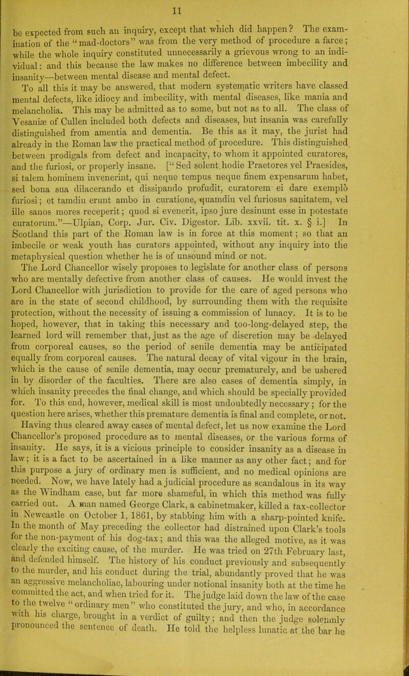 be expected from such an inquiry, except that which did happen ? The exam- ination of the “mad-doctors” was from the very method of procedure a farce; while the whole inquiry constituted unnecessarily a grievous wrong to an indi- vidual : and this because the law makes no difference between imbecility and insanity—between mental disease and mental defect. To all this it may be answered, that modern systematic writers have classed mental defects, like idiocy and imbecility, with mental diseases, like mania and melancholia. This may be admitted as to some, but not as to all. The class of Vesanke of Cullen included both defects and diseases, but insania was carefully distinguished from amentia and dementia. Be this as it may, the jurist had already in the Roman law the practical method of procedure. This distinguished between prodigals from defect and incapacity, to whom it appointed curatores, and the furiosi, or properly insane. [“ Se.d solent.hodie Praetores vel Praesides, si talem hominem invenerint, qui neque tempus neque finem expensarum liabet, sed bona sua dilacerando et dissipando profudit, curatorem ei dare exemplh furiosi; et tamdiu erunt ambo in curatione, quamdiu vel furiosus sanitatem, vel ille sanos mores receperit; quod si evenerit, ipso jure desinunt esse in potestate curatorum.”—Ulpian, Corp. Jur. Civ. Digestor. Lib. xxvii. tit. x. § i.] In Scotland this part of the Roman law is in force at this moment; so that an imbecile or weak youth has curators appointed, without any inquiry into the metaphysical question whether he is of unsound mind or not. The Lord Chancellor wisely proposes to legislate for another class of persons who are mentally defective from another class of causes. He would invest the Lord Chancellor with jurisdiction to provide for the care of aged persons who are in the state of second childhood, by surrounding them with the requisite protection, without the necessity of issuing a commission of lunacy. It is to be hoped, however, that in taking this necessary and too-long-delayed step, the learned lord will remember that, just as the age of discretion may be delayed from corporeal causes, so the period of senile dementia may be anticipated equally from corporeal causes. The natural decay of vital vigour in the brain, ■which is the cause of senile dementia, may occur prematurely, and be ushered in by disorder of the faculties. There are also cases of dementia simply, in which insanity precedes the final change, and which should be specially provided for. To this end, however, medical skill is most undoubtedly necessary ; for the question here arises, whether this premature dementia is final and complete, or not. Having thus cleared away cases of mental defect, let us now examine the Lord Chancellor’s proposed procedure as to mental diseases, or the various forms of insanity. He says, it is a vicious principle to consider insanity as a disease in law; it is a fact to be ascertained in a like manner as any other fact; and for this purpose a jury of ordinary men is sufficient, and no medical opinions are needed. Now, we have lately had a judicial procedure as scandalous in its way as the Windham case, but far more shameful, in which this method was fully carried out. A man named George Clark, a cabinetmaker, killed a tax-collector in Newcastle on October 1, 1861, by stabbing him with a sharp-pointed knife. In the month of May preceding the collector had distrained upon Clark’s tools for the non-payment of his dog-tax; and this was the alleged motive, as it was clearly the exciting cause, of the murder. He was tried on 27th February last, and defended himself. The history of his conduct previously and subsequently to the murder, and his conduct during the trial, abundantly proved that he was an aggressive melancholiac, labouring under notional insanity both at the time he committed the act, and when tried for it. The judge laid down the law of the case to the twelve “ordinary men” who constituted the jury, and who, in accordance with his charge, brought in a verdict of guilty; and then the judge solemnly pronounced the sentence of death. He told the helpless lunatic at the bar he